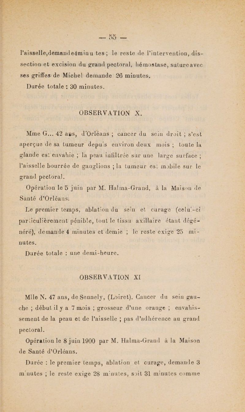 l’aisselle,demamle4minu tes; le reste de l'intervention, dis¬ section et excision du grand pectoral, hémostase, suturoavec ses griffes de Michel demande 26 minutes. Durée totale: 30 minutes. OBSERVATION X. Mme G... 42 a^s, d'Orléans ; cancer du sein droit ; s’est aperçue de sa tumeur depuis environ deux mois ; toute la glande est envahie ; la peau infiltrée sur une large surface ; l’aisselle bourrée de ganglions ; la tumeur est mobile sur le grand pectoral. Opération le 5 juin par M. Halma-Grand, à la Maison de Santé d’Orléans. Le premier temps, ablation du sein et curage (celu’-ci particulièrement pénible, tout le tissu axillaire étant dégé¬ néré), demande 4 minutes et demie ; le reste exige 25 mi¬ nutes. Durée totale : une demi-heure. OBSERVATION XI Mlle N. 47 ans, deSennely, (Loiret). Cancer du sein gau¬ che ; début il y a 7 mois ; grosseur d’une orange ; envahis¬ sement de la peau et de l’aisselle ; pas d’adhérence au grand pectoral. Opération le 8 juin 1900 par M. Halma-Grand à la Maison de Santé d’Orléans. Durée : le premier temps, ablation et curage, demande 3
