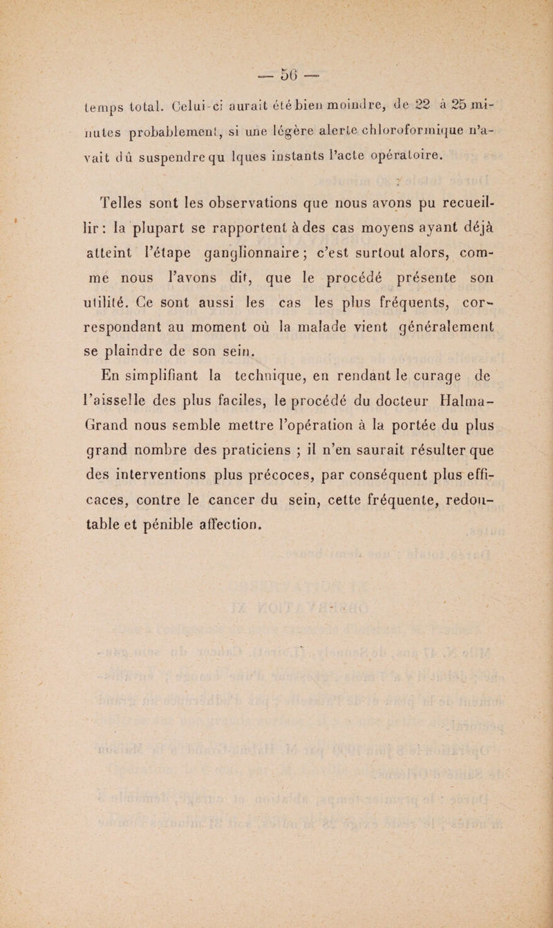 temps total. Celui-ci aurait été bien moindre, de 22 à 25 mi¬ nutes probablement, si une légère alerte chloroformique n’a¬ vait dû suspendre qu lques instants l’acte opératoire. Telles sont les observations que nous avons pu recueil¬ lir : la plupart se rapportent à des cas moyens ayant déjà atteint l’étape ganglionnaire; c’est surtout alors, com¬ me nous l’avons dit, que le procédé présente son utilité. Ce sont aussi les cas les plus fréquents, cor¬ respondant au moment où la malade vient généralement se plaindre de son sein. En simplifiant la technique, en rendant le curage de l’aisselle des plus faciles, le procédé du docteur Halma- Grand nous semble mettre l’opération à la portée du plus grand nombre des praticiens ; il n’en saurait résulter que des interventions plus précoces, par conséquent plus effi¬ caces, contre le cancer du sein, cette fréquente, redou¬ table et pénible affection.