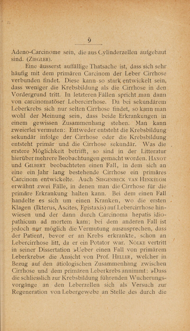 Adeno-Carcinome sein, die aus Cylinderzellen aufgebaut sind. (Ziegler). Eine äusserst auffällige Thatsache ist, dass sich sehr häufig mit dem primären Carcinom der Leber Cirrhose verbunden findet. Diese kann so stark entwickelt sein, dass weniger die Krebsbildung als die Cirrhose in den Vordergrund tritt. In letzteren Fällen spricht man dann von carcinomatöser Leb er cirrhose-. Da bei sekundärem Leberkrebs sich nur selten Cirrhose findet, so kann man wohl der Meinung sein, dass beide Erkrankungen in einem gewissen Zusammenhang stehen. Man kann zweierlei vermuten: Entweder entsteht die Krebsbildung sekundär infolge der Cirrhose oder die Krebsbildung entsteht primär und die Cirrhose sekundär. Was die erstere Möglichkeit betrifft, so sind in der Litteratur hierüber mehrere Beobachtungen gemacht worden. Hanot und Gilbert beobachteten einen Fall, in dem sich an eine ein Jahr lang bestehende Cirrhose ein primäres Carcinom entwickelte. Auch Siegenbeck van Henkelom erwähnt zwei Fälle, in denen man die Cirrhose für die primäre Erkrankung halten kann. Bei dem einen Fall handelte es sich um einen Kranken, wo die ersten Klagen (Ikterus, Ascites, Epistaxis) auf Lebercirrhose hin¬ wiesen und der dann durch Carcinoma hepatis idio- pathicum ad mortem kam; bei dem anderen Fall ist jedoch nur möglich die Vermutung auszusprechen, dass der Patient, bevor er an Krebs erkrankte, schon an Lebercirrhose litt, da er ein Potator war. Nölke vertritt in seiner Dissertation »Ueber einen Fall von primärem Leberkrebs« die Ansicht von Prof. Heller, welcher in Bezug auf den ätiologischen Zusammenhang zwischen Cirrhose und dem primären Leberkrebs annimmt: »Dass die schliesslich zur Krebsbildung führenden Wucherungs¬ vorgänge an den Leberzellen sich als Versuch zur Regeneration von Lebergewebe an Stelle des durch die