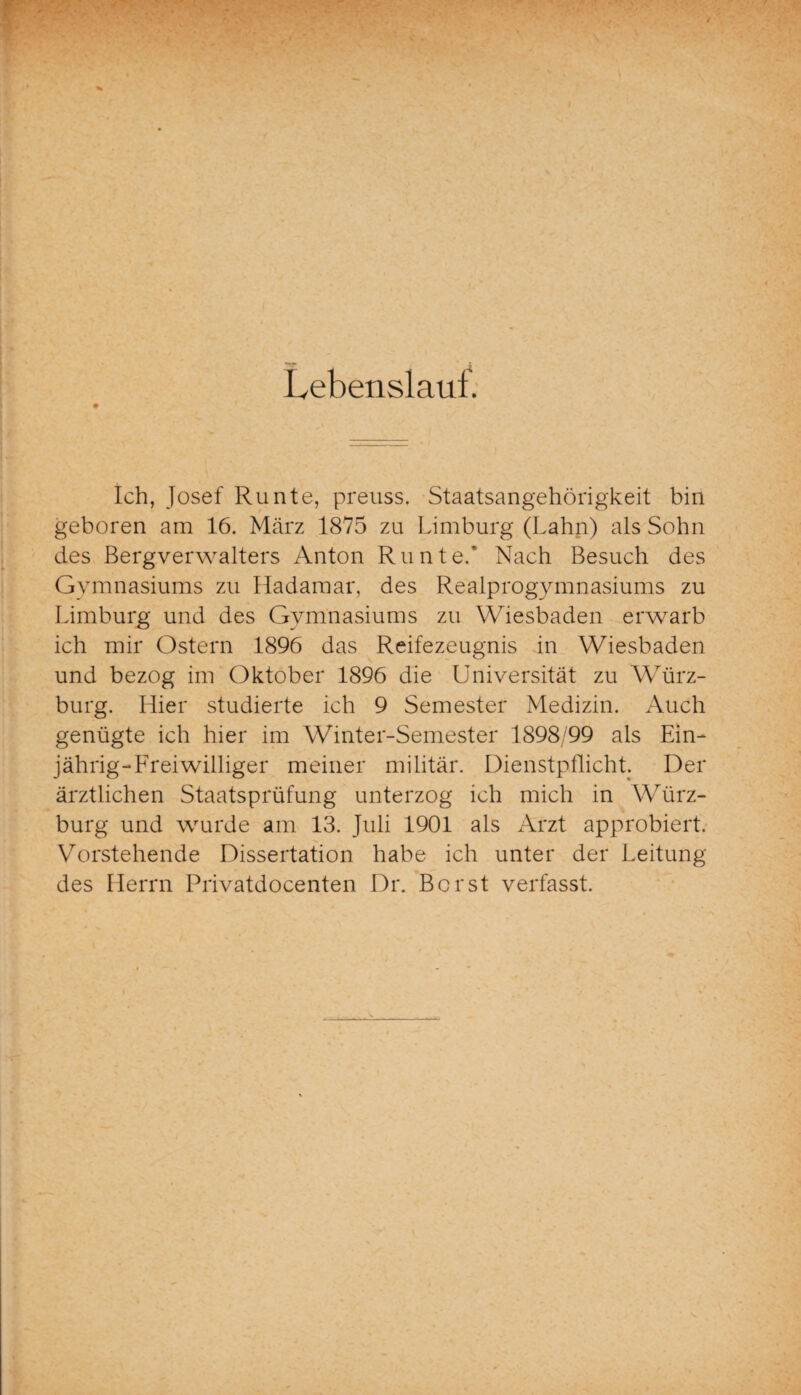 Lebenslauf. Ich, Josef Runte, preuss. Staatsangehörigkeit bin geboren am 16. März 1875 zu Limburg (Lahn) als Sohn des Bergverwalters Anton Runte/ Nach Besuch des Gymnasiums zu Hadamar, des Realprogymnasiums zu Limburg und des Gymnasiums zu Wiesbaden erwarb ich mir Ostern 1896 das Reifezeugnis in Wiesbaden und bezog im Oktober 1896 die Universität zu Würz¬ burg. Hier studierte ich 9 Semester Medizin. Auch genügte ich hier im Winter-Semester 1898/99 als Ein¬ jährig-Freiwilliger meiner militär. Dienstpflicht. Der ärztlichen Staatsprüfung unterzog ich mich in Würz¬ burg und wurde am 13. Juli 1901 als Arzt approbiert. Vorstehende Dissertation habe ich unter der Leitung des Herrn Privatdocenten Dr. Borst verfasst.