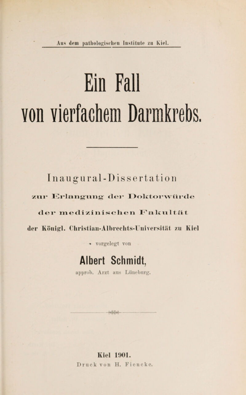 Ein Fall von vierfachem Darmkrebs Inaugural-Dissertation zur Erlangung' der Doktorwürde der medizinischen Fakultät der Rönigl. Cliristiaii-Albreclits-Uiiiversität zu Kiel • vorgelegt von Albert Schmidt, approb. Arzt aus Lüneburg. -~££4>-- Kiel 1901. Druck von H. Fienckc.