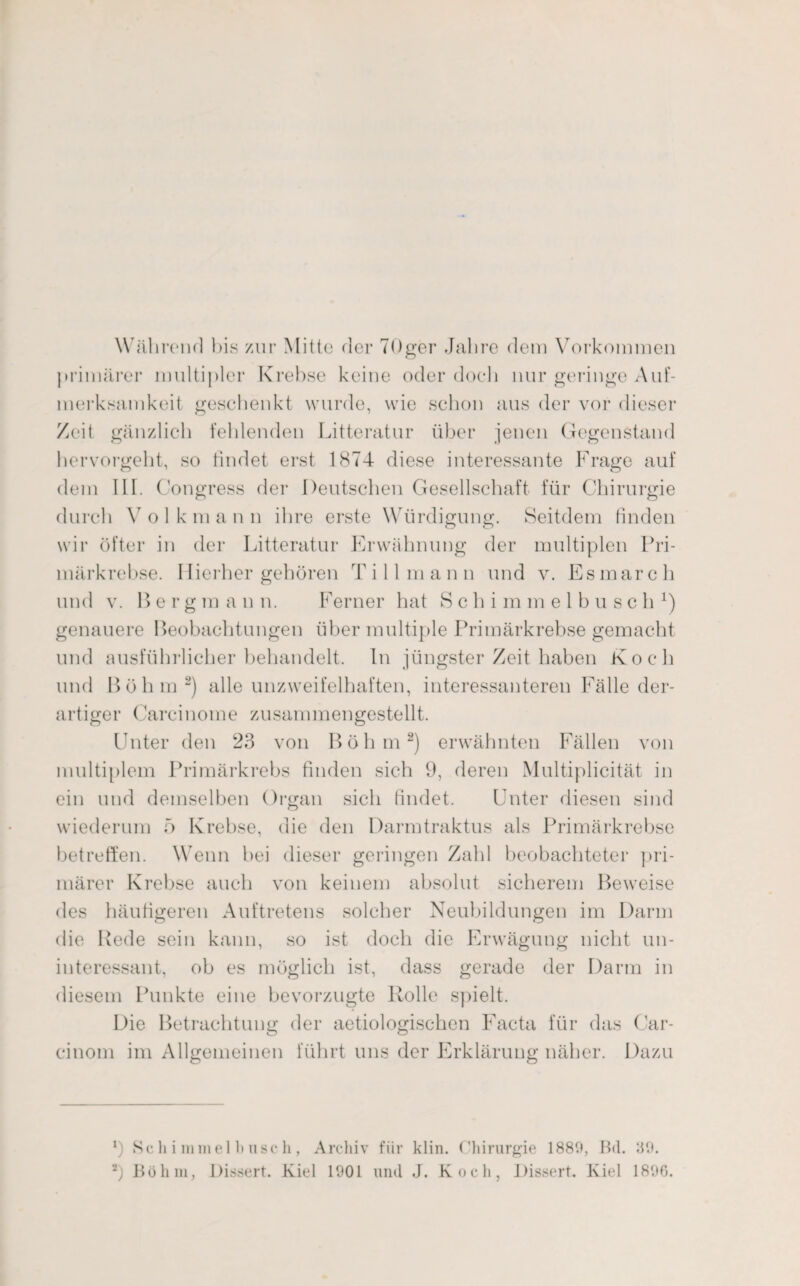 Während bis zur Mitte der 7Qger Jahre dem Vorkommen primärer multipler Krebse keine oder doch nur geringe Auf¬ merksamkeit geschenkt wurde, wie schon aus der vor dieser Zeit gänzlich fehlenden Litteratur über jenen Gegenstand hervorgeht, so findet erst 1874 diese interessante Frage auf dem III. Congress der Deutschen Gesellschaft für Chirurgie durch Volkmann ihre erste Würdigung. Seitdem finden wir öfter in der Litteratur Erwähnung der multiplen Pri¬ märkrebse. Hierher gehören Till m a n n und v. Es mar c h und v. Bergmann. Ferner hat S c h i m m e 1 b u s c h *) genauere Beobachtungen über multiple Primärkrebse gemacht und ausführlicher behandelt. In jüngster Zeit haben Koch und Böhm* 2) alle unzweifelhaften, interessanteren Fälle der¬ artiger Carcinome zusammengestellt. Unter den 23 von Böhm2) erwähnten Fällen von multiplem Primärkrebs finden sich 9, deren Multiplicität in ein und demselben Organ sich findet. Unter diesen sind wiederum 5 Krebse, die den Darmtraktus als Primärkrebse betreffen. Wenn bei dieser geringen Zahl beobachteter pri¬ märer Krebse auch von keinem absolut sicherem Beweise des häufigeren Auftretens solcher Neubildungen im Darm die Rede sein kann, so ist doch die Erwägung nicht un¬ interessant, ob es möglich ist, dass gerade der Darm in diesem Punkte eine bevorzugte Rolle spielt. Die Betrachtung der aetiologischen Facta für das Car- cinom im Allgemeinen führt uns der Erklärung näher. Dazu *) Sc li i mm eil) usc h, Archiv für klin. Chirurgie 1880, Bd. 39.