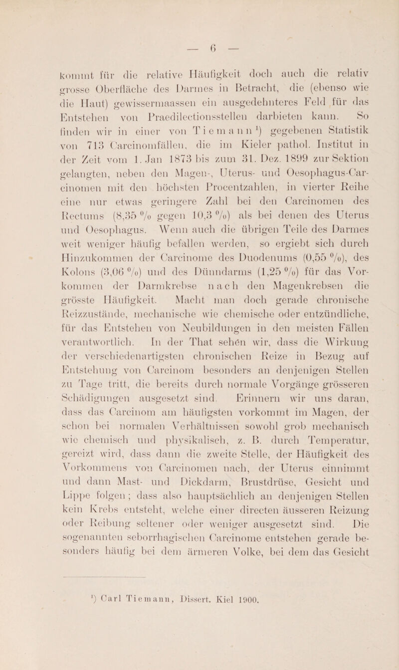 kommt für die relative Häufigkeit doch auch die relativ grosse Oberfläche des Darmes in Betracht, die (ebenso wie die Haut) gewissermaassen ein ausgedehnteres Feld für das Entstehen von Praedilectionsstellen darbieten kann. So finden wir in einer von Tiemann1) gegebenen Statistik von 713 Carcinomfällen, die im Kieler pathol. Institut in der Zeit vom 1. Jan 1873 bis zum 31. Dez. 1899 zur Sektion gelangten, neben den Magen-, Uterus- und Oesophagus-Car- einomen mit den höchsten Procentzahlen, in vierter Reihe eine nur etwas geringere Zahl bei den Carcinomen des Kectums (8,35% gegen 10,3%) als bei denen des Uterus und Oesophagus. Wenn auch die übrigen Teile des Darmes weit weniger häufig befallen werden, so ergiebt sich durch Hinzukommen der Carcinome des Duodenums (0,55 %), des Kolons (3,06 %) und des Dünndarms (1,25 %) für das Vor¬ kommen der Darmkrebse nach den Magenkrebsen die grösste Häufigkeit. Macht man doch gerade chronische Reizzustände, mechanische wie chemische oder entzündliche, für das Entstehen von Neubildungen in den meisten Fällen verantwortlich. In der Tliat sehen wir, dass die Wirkung der verschiedenartigsten chronischen Reize in Bezug auf Entstehung von Carcinom besonders an denjenigen Stellen zu Tage tritt, die bereits durch normale Vorgänge grösseren Schädigungen ausgesetzt sind. Erinnern wir uns daran, dass das Carcinom am häufigsten vorkommt im Magen, der schon bei normalen Verhältnissen sowohl grob mechanisch wie chemisch und physikalisch, z. B. durch Temperatur, gereizt wird, dass dann die zweite Stelle, der Häufigkeit des Vorkommens von Carcinomen nach, der Uterus einnimmt und dann Mast- und Dickdarm, Brustdrüse, Gesicht und Lippe folgen ; dass also hauptsächlich an denjenigen Stellen kein Krebs entsteht, welche einer directen äusseren Reizung oder Reibung seltener oder weniger ausgesetzt sind. Die CT CTO sogenannten seborrhagisehen Carcinome entstehen gerade be¬ sonders häufig bei dem ärmeren Volke, bei dem das Gesicht b Carl Tiemann, Dissert. Kiel 1900.