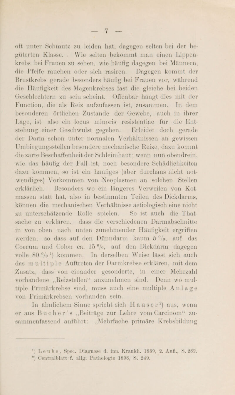 oft unter Schmutz zu leiden hat, dagegen selten hei der be¬ güterten Klasse. Wie selten bekommt man einen Lippen¬ krebs bei Frauen zu sehen, wie häufig dagegen bei Männern, die Pfeife rauchen oder sich rasiren. Dagegen kommt der Brustkrebs gerade besonders häufig hei Frauen vor, während die Häufigkeit des Magenkrebses fast die gleiche bei beiden Geschlechtern zu sein scheint. Offenbar hängt dies mit der CD Function, die als Reiz aufzufassen ist, zusammen. In dem besonderen örtlichen Zustande der Gewebe, auch in ihrer Lage, ist also ein locus minoris resisteiitiae für die Ent¬ stehung einer Geschwulst gegeben. Erleidet doch gerade der Darm schon unter normalen Verhältnissen an gewissen Umbiegungsstellen besondere mechanische Reize, dazu kommt diezarte Beschaffenheit der Schleimhaut; wenn nun obendrein, wie das häufig der Fall ist, noch besondere Schädlichkeiten dazu kommen, so ist ein häufiges (aber durchaus nicht not¬ wendiges) Vorkommen von Neoplasmen an solchen Stellen erklärlich. Besonders wo ein längeres Verweilen von Kot¬ massen statt hat, also in bestimmten Teilen des Dickdarms, können die mechanischen Verhältnisse aetiologisch eine nicht zu unterschätzende Rolle spielen. So ist auch die That- sache zu erklären, dass die verschiedenen Darmabschnitte in von oben nach unten zunehmender Häufigkeit ergriffen werden, so dass auf den Dünndarm kaum 5 °/o, auf das (’oecum und Colon ca. 15%, auf den Dickdarm dagegen volle 80 % *) kommen. In derselben Weise lässt sich auch das multiple Auftreten der Darmkrebse erklären, mit dem Zusatz, dass von einander gesonderte, in einer Mehrzahl vorhandene ,,Reizstellenu anzunehmen sind. Denn wo mul- \ tiple Primärkrebse sind, muss auch eine multiple Anlage von Primärkrebsen vorhanden sein. In ähnlichem Sinne spricht sich Hauser2) aus, wenn er aus Buch er's ,,Beiträge zur Lehre vom Carcinom“ zu¬ sammenfassend anführt: ,,Mehrfache primäre Krebsbildung ‘) Leute, Spec. Diagnose (l. inn. Krankli. 1889, 2. Auf., S. 282. 2) Centralblatt f. allg. 1’athologie 1898, S. 249.