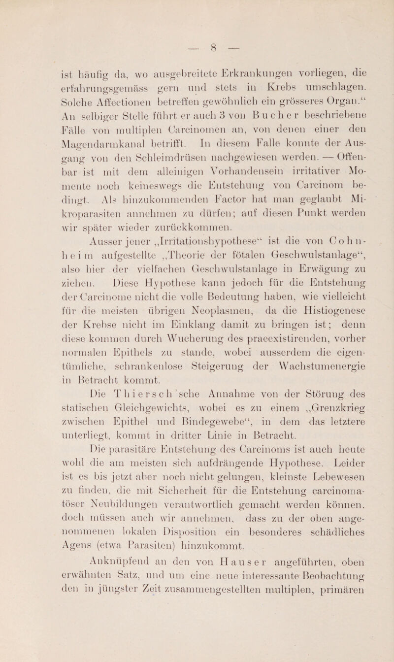 ist häufig da, wo ausgebreitete Erkrankungen vorliegen, die erfahrungsgemäss gern und stets in Krebs Umschlägen. Solche Affectionen betreffen gewöhnlich ein grösseres Organ.“ An selbiger Stelle führt er auch 3 von B u c h e r beschriebene Fälle von multiplen Carcinomen an, von denen einer den Magen da rmkanal betrifft. In diesem Falle konnte der Aus¬ gang von den Schleimdrüsen nachgewiesen werden. — Offen¬ bar ist mit dem alleinigen Vorhandensein irritativer Mo¬ mente noch keineswegs die Entstehung von Carcinom be¬ dingt. Als hinzukommenden Factor hat man geglaubt Mi¬ kroparasiten annehmen zu dürfen; auf diesen Punkt werden wir später wieder zurückkommen. Ausser jener „Irritationshypothese“ ist die von Cohn- h e i m aufgestellte „Theorie der fötalen Geschwulstanlage“, also hier der vielfachen Geschwulstanlage in Erwägung zu ziehen. Diese Hypothese kann jedoch für die Entstehung der Carcinome nicht die volle Bedeutung haben, wie vielleicht für die meisten übrigen Neoplasmen, da die Histiogenese der Krebse nicht im Einklang damit zu bringen ist; denn diese kommen durch Wucherung des praeexistirenden, vorher normalen Epithels zu stände, wobei ausserdem die eigen¬ tümliche, schrankenlose Steigerung der Wachstumenergie in Betracht kommt. Die T h i e r s c h ’ sehe Annahme von der Störung des statischen Gleichgewichts, wobei es zu einem „Grenzkrieg zwischen Epithel und Bindegewebe“, in dem das letztere unterliegt, kommt in dritter Linie in Betracht. Die parasitäre Entstehung des Carcinoms ist auch heute wohl die am meisten sich aufdrängende Hypothese. Leider ist es bis jetzt aber noch nicht gelungen, kleinste Lebewesen zu linden, die mit Sicherheit für die Entstehun«; carcinoma- töser Neubildungen verantwortlich gemacht werden können, doch müssen auch wir an nehmen, dass zu der oben ange¬ nommenen lokalen Disposition ein besonderes schädliches Agens (etwa Parasiten) hinzukommt. Anknüpfend an den von Hauser angeführten, oben erwähnten Satz, und um eine neue interessante Beobachtung den in jüngster Zeit zusammengestellten multiplen, primären