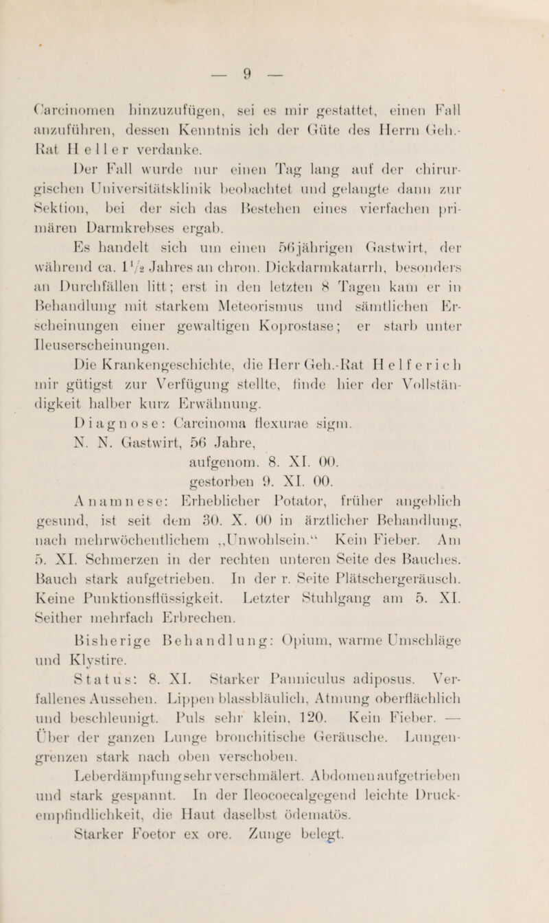 Carcinomen binzuzufügen, sei es mir gestattet, einen Fall anzuführen, dessen Kenntnis ich der Güte des Herrn Geh.- Rat II e 11 e r verdanke. Der Fall wurde nur einen Tag lang auf der chirur¬ gischen Universitätsklinik beobachtet und gelangte dann zur Sektion, bei der sich das Bestehen eines vierfachen pri¬ mären Darmkrebses ergab. Es handelt sich um einen 56jährigen Gastwirt, der während ca. 1 l/a Jahres an chron. Dickdarmkatarrh, besonders an Durchfällen litt; erst in den letzten 8 Tagen kam er in Behandlung mit starkem Meteorismus und sämtlichen Er¬ scheinungen einer gewaltigen Koprostase; er starb unter Ileuserseheinungen. Die Krankengeschichte, die Herr Geh.-Rat H e 1 f e ri eh mir gütigst zur Verfügung stellte, linde hier der Vollstän¬ digkeit halber kurz Erwähnung. Diagnose: Carcinoma Hexurae sigm. N. N. Gastwirt, 56 Jahre, aufgenom. 8. XI. 00. gestorben 9. XI. 00. Anamnese: Erheblicher Potator, früher angeblich gesund, ist seit dem 30. X. 00 in ärztlicher Behandlung, nach mehrwöchentlichem ,,Unwohlsein.“ Kein Fieber. Am 5. XI. Schmerzen in der rechten unteren Seite des Bauches. Bauch stark aufgetrieben. In der r. Seite Plätschergeräusch. Keine Punktionsfiüssigkeit. Letzter Stuhlgang am 5. XI. Seither mehrfach Erbrechen. Bisherige Behandlung: Opium, warme Umschläge und Klystire. Status: 8. XI. Starker Panniculus adiposus. Ver¬ fallenes Aussehen. Lippen blassbläulich, Atmung oberflächlich und beschleunigt. Puls sein1 klein, 120. Kein Fieber. — I ber der ganzen Lunge bronchitische Geräusche. Lungen¬ grenzen stark nach oben verschoben. Leberdämpfungsehr verschmälert. Abdomen aufgetrieben und stark gespannt. In der Ileocoecalgegend leichte Druck¬ empfindlichkeit, die Haut daselbst ödematös. Starker Foetor ex ore. Zunge belegt.