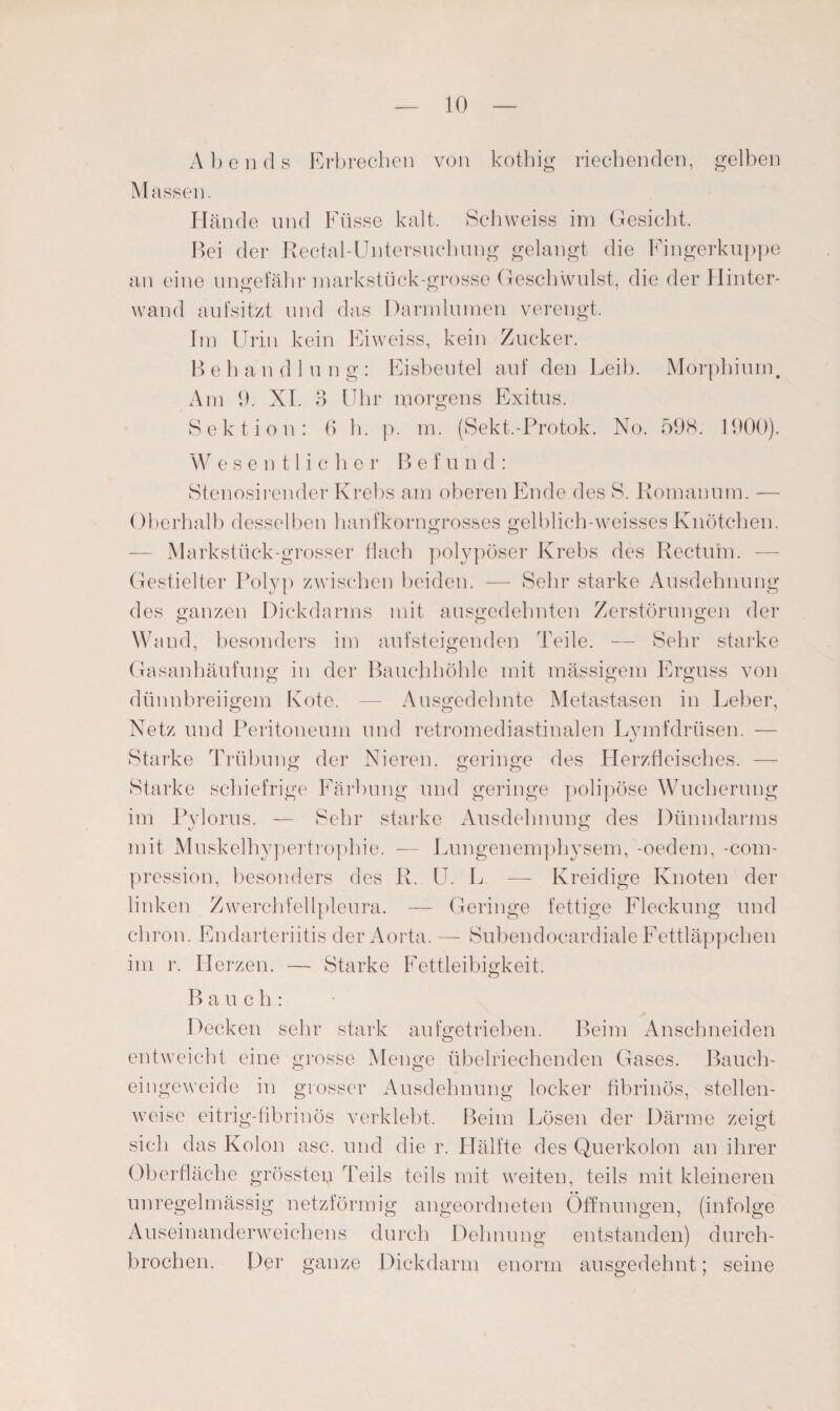 Abends Erbrechen von kothig riechenden, gelben Massen. Hände und Füsse kalt. Schweiss im Gesicht. Bei der Rectal-Untersuchung gelangt die Fingerkuppe an eine ungefähr markstück-grosse Geschwulst, die der Hinter- wand aufsitzt und das Darmlumen verengt. Im Urin kein Eiweiss, kein Zucker. B e h a n d 1 u n g : Eisbeutel auf den Leib. Morphium. Am 9. XI. 3 Uhr morgens Exitus. Sektion: 6 h. p. m. (Sekt.-Protok. No. 598. 1900). W esentliche r B e f u n d : Stenosirender Krebs am oberen Ende des S. Roinanuin. — Ol >erhalb desselben hanfkorngrosses gelblich-weisses Knötchen. o o — Markstück-grosser flach polypöser Krebs des Rectum. — Gestielter Polyp zwischen beiden. —- Sehr starke Ausdehnung des ganzen Dickdarms mit ausgedehnten Zerstörungen der Wand, besonders im aufsteigenden Teile. — Sehr starke Gasanhäufung in der Bauchhöhle mit massigem Erguss von dünnbreiigem Kote. — Ausgedehnte Metastasen in Leber, Netz und Peritoneum und retromediastinalen Lymfdrüsen. — Starke Trübung der Nieren, geringe des Herzfleisches. — Starke schiefrige Färbung und geringe polipöse Wucherung im Pvlorus. — Sehr starke Ausdehnung des Dünndarms mit Muskelhypertrophie. — Lungenemphysem, -oedem, -com- pression, besonders des R. U. L — Kreidige Knoten der linken Zwerchfellpleura. — Geringe fettige Fleckung und chron. Endarteriitis der Aorta. — Subendocardiale Fettläppchen im r. Herzen. — Starke Fettleibigkeit. B a u c li: Decken sehr stark aufgetrieben. Beim Anschneiden entweicht eine grosse Menge übelriechenden Gases. Bauch¬ eingeweide in grosser Ausdehnung locker fibrinös, stellen¬ weise eitrig-fibrinös verklebt. Beim Lösen der Därme zeigt sich das Kolon asc. und die r. Hälfte des Querkolon an ihrer Oberfläche grösstep Teils teils mit weiten, teils mit kleineren unregelmässig netzförmig angeordneten Öffnungen, (infolge Auseinanderweichens durch Dehnung entstanden) durch¬ brochen. Der ganze Dickdarm enorm ausgedehnt; seine