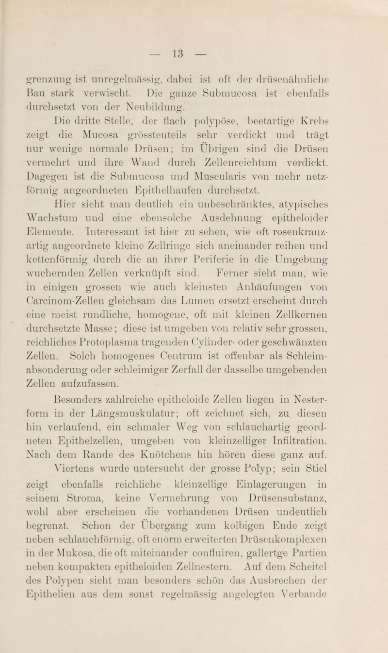 grenzung ist unregelmässig, dabei ist oH der drüsenähnliche Bau stark verwischt. Die ganze Submucosa ist ebenfalls O durchsetzt von der Neubildung. Die dritte Stelle, der flach polypöse, beetartige Krebs zeigt die Mucosa grösstenteils sehr verdickt und trägt nur wenige normale Drüsen; im Übrigen sind die Drüsen vermehrt und ihre Wand durch Zellenreichtum verdickt. Dagegen ist die Submucosa und Muscularis von mehr netz¬ förmig angeordneten Epithelhaufen durchsetzt. liier sieht man deutlich ein unbeschränktes, atypisches Wachstum und eine ebensolche Ausdehnung epitheloider Elemente. Interessant ist hier zu sehen, wie oft rosenkranz¬ artig angeordnete kleine Zellringe sich aneinander reihen und kettenförmig durch die an ihrer Periferie in die Umgebung Ö Ö O wuchernden Zellen verknüpft sind. Ferner sieht man, wie in einigen grossen wie auch kleinsten Anhäufungen von Carcinom-Zellen gleichsam das Lumen ersetzt erscheint durch eine meist rundliche, homogene, oft mit kleinen Zellkernen durchsetzte Masse; diese ist umgeben von relativ sehr grossen, reichliches Protoplasma tragenden Cylinder- oder geschwänzten Zellen. Solch homogenes Centrum ist offenbar als Schleim¬ absonderung oder schleimiger Zerfall der dasselbe umgebenden Zellen aufzufassen. Besonders zahlreiche epitheloide Zellen liegen in Nester¬ form in der Längsmuskulatur; oft zeichnet sich, zu diesen hin verlaufend, ein schmaler Weg von schlauchartig geord¬ neten Epithelzellen, umgeben von kleinzelliger Infiltration. Nach dem Rande des Knötchens hin hören diese ganz auf. Viertens wurde untersucht der grosse Polyp; sein Stiel zeigt ebenfalls reichliche kleinzellige Einlagerungen in seinem Stroma, keine Vermehrung von Drüsensubstanz, wohl aber erscheinen die vorhandenen Drüsen undeutlich begrenzt. Schon der Übergang zum kolbigen Ende zeigt neben schlauchförmig, oft enorm erweiterten Drüsenkomplexen in der Mukosa, die oft miteinander conffuiren, gallertge Partien neben kompakten epitheloiden Zellnestern. Auf dem Scheitel des Polypen sieht man besonders schön das Ausbrechen der Epithelien aus dem sonst regelmässig angelegten Verbände