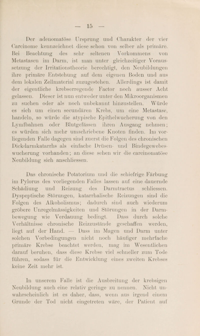 Der adenomatöse Ursprung und Charakter der vier Carcinome kennzeichnet diese schon von selber als primäre. Bei Beachtung des sehr seltenen Vorkommens von Metastasen im Darm, ist man unter gleichzeitiger Voraus¬ setzung der Irritationstheorie berechtigt, den Neubildungen ihre primäre Entstehung auf dem eigenen Boden und aus dem lokalen Zellmaterial zuzugestehen. Allerdings ist damit der eigentliche krebserregende Factor noch ausser Acht gelassen. Dieser ist nun entweder unter den Mikroorganismen zu suchen oder als noch unbekannt hinzustellen. Würde es sich um einen secundären Krebs, um eine Metastase, handeln, so würde die atypische Epithelwucherung von den Lymfbahnen oder Blutgefässen ihren Ausgang nehmen; es würden sich mehr umschriebene Knoten finden. Im vor¬ liegenden Falle dagegen sind zuerst die Folgen des chronischen Dickdarmkatarrhs als einfache Drüsen- und Bindegewebes¬ wucherung vorhanden; an diese sehen wir die carcinomatöse Neubildung sich anschHessen. Das chronische Potatorium und die schiefrige Färbung im Pvlorus des vorliegenden Falles lassen auf eine dauernde Schädiung und Reizung des Darmtractus schliessen. Dyspeptische Störungen, katarrhalische Reizungen sind die Folgen des Alkoholismus; dadurch sind auch wiederum gröbere Unregelmässigkeiten und Störungen in der Darm¬ bewegung wie Verdauung bedingt. Dass durch solche Verhältnisse chronische Reizzustände geschaffen werden, liegt auf der Hand. — Dass im Magen und Darm unter solchen Vorbedingungen nicht noch häufiger mehrfache primäre Krebse beachtet werden, mag im Wesentlichen darauf beruhen, dass diese Krebse viel schneller zum Tode führen, sodass für die Entwicklung eines zweiten Krebses keine Zeit mehr ist. ln unserem Falle ist die Ausbreitung der krebsigen Neubildung auch eine relativ geringe zu nennen. Nicht un¬ wahrscheinlich ist es daher, dass, wenn aus irgend einem Grunde der Tod nicht eingetreten wäre, der Patient auf