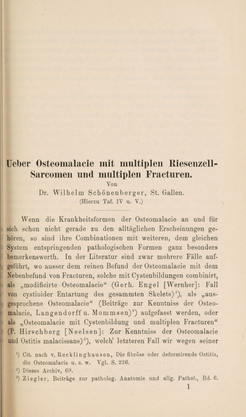 Ueber Osteomalacie mit multiplen Riesenzell- Sarcomen und multiplen Fracturen. Von Dr. Wilhelm Schönenberger, St. Gallen. (Hierzu Taf. IV u. V.) Wenn die Krankheitsformen der Osteomalacie an und für sich schon nicht gerade zu den alltäglichen Erscheinungen ge¬ hören, so sind ihre Combinationen mit weiteren, dem gleichen System entspringenden pathologischen Formen ganz besonders bemerkenswerth. In der Literatur sind zwar mehrere Fälle auf- gefiihrt, wo ausser dem reinen Befund der Osteomalacie mit dem Nebenbefund von Fracturen, solche mit Cystenbildungen combinirt, als „modificirte Osteomalacie“ (Gerh. Engel [Wernher]: Fall von cystioider Entartung des gesammten Skelets)1), als „aus¬ gesprochene Osteomalacie“ (Beiträge zur Kenntniss der Osteo¬ malacie, Langendorff u. Mommsen)2) aufgefasst werden, oder als „Osteomalacie mit Cystenbildung und multiplen Fracturen“ (P. Hirschberg [Neelsen]: Zur Kenntniss der Osteomalacie und Ostitis malacissans)3), welch’ letzteren Fall wir wegen seiner *) Cit. nach v. Recklinghausen, Die fibröse oder deformirende Ostitis, die Osteomalacie u. s. w. Vgl. S. 226. 2) Dieses Archiv, 69. *) Ziegler, Beiträge zur patholog. Anatomie und allg. Pathol., Bd. 6. 1