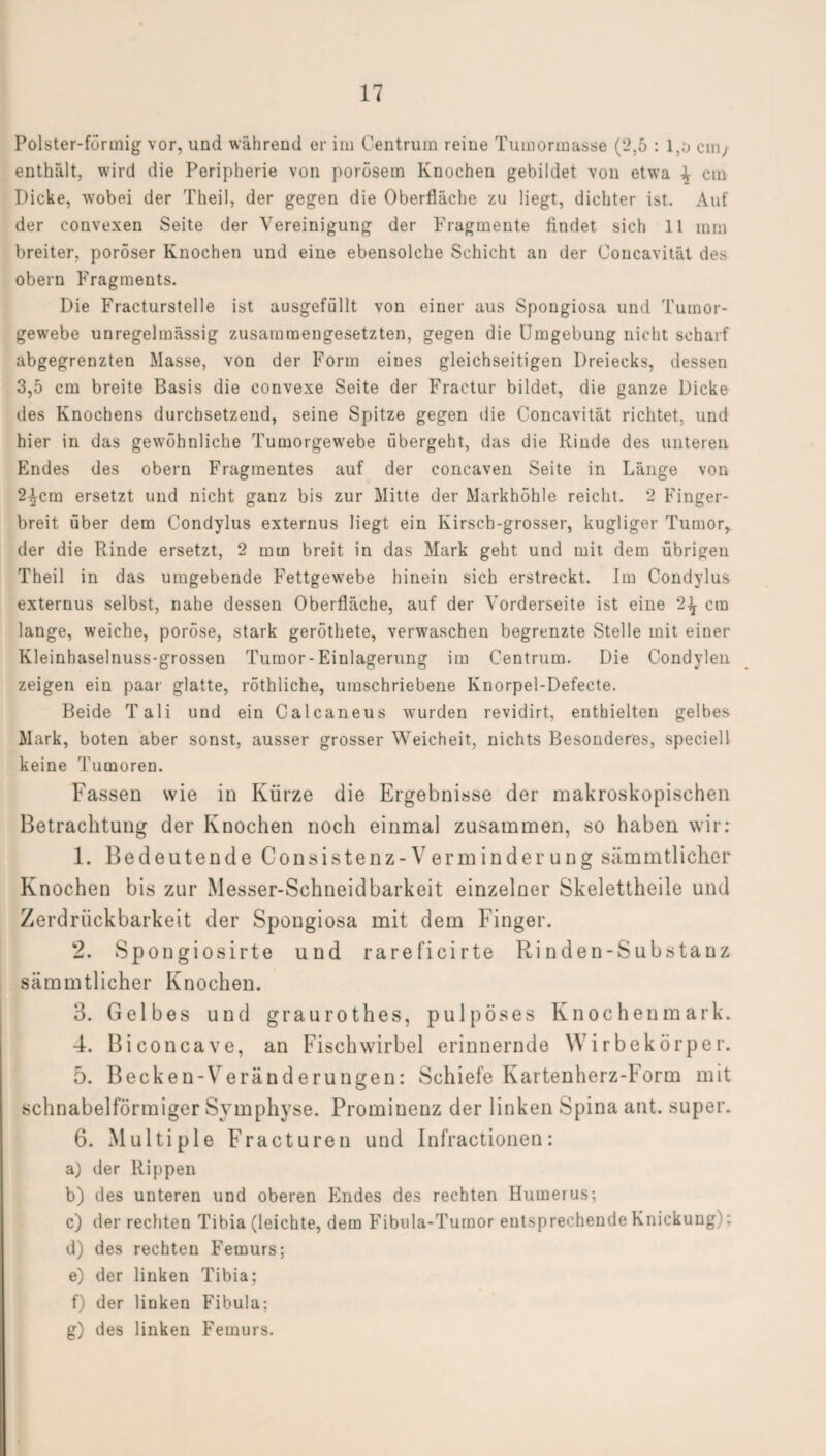 Polster-förmig vor, und während er im Centruin reine Tumormasse (2,5 : l,o ein, enthält, wird die Peripherie von porösem Knochen gebildet von etwa \ cm Dicke, wobei der Theil, der gegen die Oberfläche zu liegt, dichter ist. Auf der convexen Seite der Vereinigung der Fragmente findet sich 11 mm breiter, poröser Knochen und eine ebensolche Schicht an der Concavität des obern Fragments. Die Fracturstelle ist ausgefüllt von einer aus Spongiosa und Tumor¬ gewebe unregelmässig zusammengesetzten, gegen die Umgebung nicht scharf abgegrenzten Masse, von der Form eines gleichseitigen Dreiecks, dessen 3,5 cm breite Basis die convexe Seite der Fractur bildet, die ganze Dicke des Knochens durchsetzend, seine Spitze gegen die Concavität richtet, und hier in das gewöhnliche Tumorgewebe übergeht, das die Rinde des unteren Endes des obern Fragmentes auf der concaven Seite in Länge von 2^cm ersetzt und nicht ganz bis zur Mitte der Markhöhle reicht. 2 Finger¬ breit über dem Condylus externus liegt ein Kirsch-grosser, kugliger Tumor, der die Rinde ersetzt, 2 mm breit in das Mark geht und mit dem übrigen Theil in das umgebende Fettgewebe hinein sich erstreckt. Im Condylus externus selbst, nahe dessen Oberfläche, auf der Vorderseite ist eine 2-^ cm lange, weiche, poröse, stark geröthete, verwaschen begrenzte Stelle mit einer Kleinhaselnuss-grossen Tumor-Einlagerung im Centrum. Die Condylen zeigen ein paar glatte, röthliche, umschriebene Knorpel-Defecte. Beide Tali und ein Calcaneus wurden revidirt, enthielten gelbes Mark, boten aber sonst, ausser grosser Weicheit., nichts Besonderes, speciell keine Tumoren. Fassen wie in Kürze die Ergebnisse der makroskopischen Betrachtung der Knochen noch einmal zusammen, so haben wirr 1. Bedeutende Consistenz-Verminderung sämmtlicher Knochen bis zur Messer-Schneidbarkeit einzelner Skelettheile und Zerdrückbarkeit der Spongiosa mit dem Finger. 2. Spongiosirte und rareficirte Rinden-Substanz sämmtlicher Knochen. 3. Gelbes und graurothes, pulpöses Knochenmark. 4. Biconcave, an Fischwirbel erinnernde Wirbekörper. 5. Becken-Veränderungen: Schiefe Kartenherz-Form mit schnabelförmiger Symphyse. Prominenz der linken Spina ant. super. 6. Multiple Fracturen und Infractionen: a) der Rippen b) des unteren und oberen Endes des rechten Humerus; c) der rechten Tibia (leichte, dem Fibula-Tumor entsprechende Knickung): d) des rechten Femurs; e) der linken Tibia; f) der linken Fibula; g) des linken Femurs.