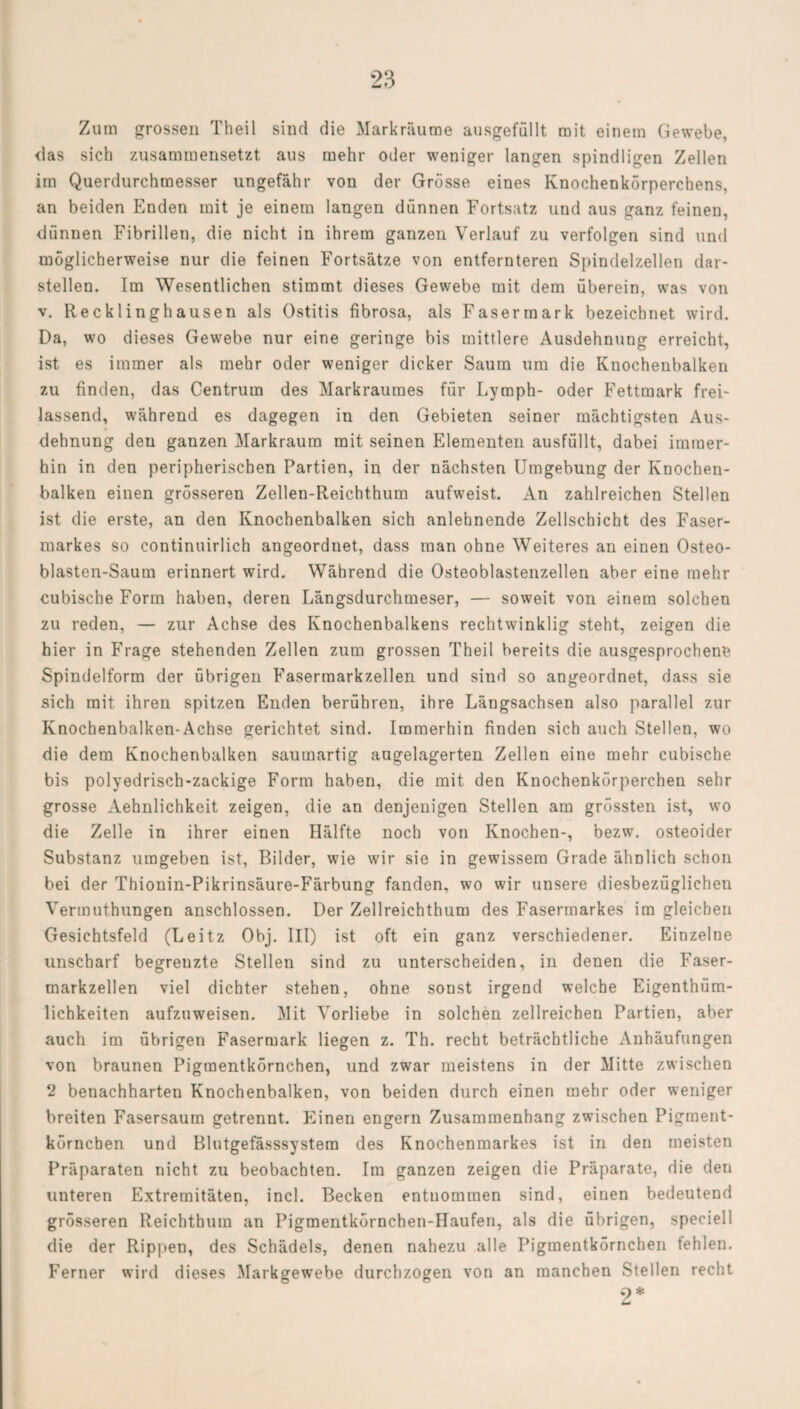 Zum grossen Theil sind die Markräume ausgefüllt mit einem Gewebe, <las sich zusammensetzt aus mehr oder weniger langen spindligen Zellen im Querdurchmesser ungefähr von der Grösse eines Knochenkörperchens, an beiden Enden mit je einem langen dünnen Fortsatz und aus ganz feinen, dünnen Fibrillen, die nicht in ihrem ganzen Verlauf zu verfolgen sind und möglicherweise nur die feinen Fortsätze von entfernteren Spindelzellen dar¬ stellen. Im Wesentlichen stimmt dieses Gewebe mit dem überein, was von v. Recklinghausen als Ostitis fibrosa, als Fasermark bezeichnet wird. Da, wo dieses Gewebe nur eine geringe bis mittlere Ausdehnung erreicht, ist es immer als mehr oder weniger dicker Saum um die Knochenbalken zu finden, das Centrum des Markraumes für Lymph- oder Fettmark frei¬ lassend, während es dagegen in den Gebieten seiner mächtigsten Aus¬ dehnung den ganzen Markraum mit seinen Elementen ausfüllt, dabei immer¬ hin in den peripherischen Partien, in der nächsten Umgebung der Knochen¬ balken einen grösseren Zellen-Reichthum aufweist. An zahlreichen Stellen ist die erste, an den Knochenbalken sich anlehnende Zellschicht des Faser¬ markes so continuirlich angeordnet, dass man ohne Weiteres an einen Osteo- blasten-Saum erinnert wird. Während die Osteoblastenzellen aber eine mehr cubische Form haben, deren Längsdurchmeser, — soweit von einem solchen zu reden, — zur Achse des Knochenbalkens rechtwinklig steht, zeigen die hier in Frage stehenden Zellen zum grossen Theil bereits die ausgesprochene Spindelform der übrigen Faserraarkzellen und sind so angeordnet, dass sie sich mit ihren spitzen Enden berühren, ihre Längsachsen also parallel zur Knochenbalken-Achse gerichtet sind. Immerhin finden sich auch Stellen, wo die dem Knochenbalken saumartig augelagerten Zellen eine mehr cubische bis polyedrisch-zackige Form haben, die mit den Knochenkörperchen sehr grosse Aehnlichkeit zeigen, die an denjenigen Stellen am grössten ist, wo die Zelle in ihrer einen Hälfte noch von Knochen-, bezw. osteoider Substanz umgeben ist, Bilder, wie wir sie in gewissem Grade ähnlich schon bei der Thionin-Pikrinsäure-Färbung fanden, wo wir unsere diesbezüglichen Vermuthungen anschlossen. Der Zellreichthum des Fasermarkes im gleichen Gesichtsfeld (Leitz Obj. III) ist oft ein ganz verschiedener. Einzelne unscharf begrenzte Stellen sind zu unterscheiden, in denen die Faser¬ markzellen viel dichter stehen, ohne sonst irgend welche Eigentüm¬ lichkeiten aufzuweisen. Mit Vorliebe in solchen zellreichen Partien, aber auch im übrigen Fasermark liegen z. Th. recht beträchtliche Anhäufungen von braunen Pigmentkörnchen, und zwar meistens in der Mitte zwischen 2 benachharten Knochenbalken, von beiden durch einen mehr oder weniger breiten Fasersaum getrennt. Einen engem Zusammenhang zwischen Pigment¬ körnchen und Blutgefässsystem des Knochenmarkes ist in den meisten Präparaten nicht zu beobachten. Im ganzen zeigen die Präparate, die den unteren Extremitäten, incl. Becken entnommen sind, einen bedeutend grösseren Reichthum an Pigmentkörnchen-Haufen, als die übrigen, speciell die der Rippen, des Schädels, denen nahezu alle Pigmentkörnchen fehlen. Ferner wird dieses Markgrewebe durchzogen von an manchen Stellen recht 9*