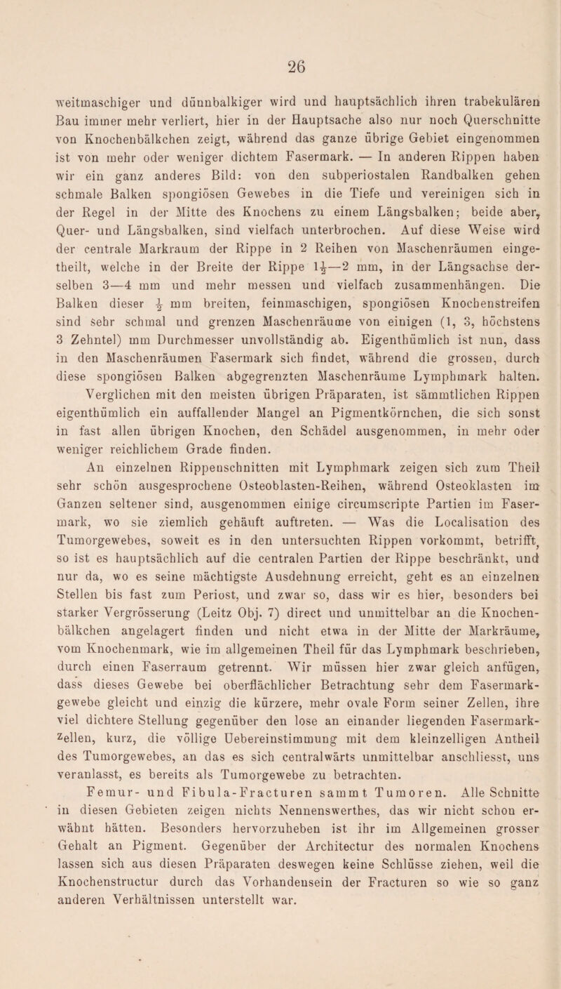 weitmaschiger und dünnbalkiger wird und hauptsächlich ihren trabekulären Bau immer mehr verliert, hier in der Hauptsache also nur noch Querschnitte von Knochenbälkchen zeigt, während das ganze übrige Gebiet eingenommen ist von mehr oder weniger dichtem Fasermark. — In anderen Rippen haben wir ein ganz anderes Bild: von den subperiostalen Randbalken gehen schmale Balken spongiösen Gewebes in die Tiefe und vereinigen sich in der Regel in der Mitte des Knochens zu einem Längsbalken; beide aber. Quer- und Längsbalken, sind vielfach unterbrochen. Auf diese Weise wird der centrale Markraum der Rippe in 2 Reihen von Maschenräumen einge- theilt, welche in der Breite der Rippe 1^—2 mm, in der Längsachse der¬ selben 3—4 mm und mehr messen und vielfach Zusammenhängen. Die Balken dieser \ mm breiten, feinmaschigen, spongiösen Knocbenstreifen sind Sehr schmal und grenzen Maschenräume von einigen (1, 3, höchstens 3 Zehntel) mm Durchmesser unvollständig ab. Eigenthümlich ist nun, dass in den Maschenräumen Fasermark sich findet, während die grossen, durch diese spongiösen Balken abgegrenzten Maschenräume Lymphmark halten. Verglichen mit den meisten übrigen Präparaten, ist sämmtlichen Rippen eigenthümlich ein auffallender Mangel an Pigmentkörnchen, die sich sonst in fast allen übrigen Knochen, den Schädel ausgenommen, in mehr oder weniger reichlichem Grade finden. An einzelnen Rippenschnitten mit Lymphmark zeigen sich zum Theil sehr schön ausgesprochene Osteoblasten-Reihen, während Osteoklasten im Ganzen seltener sind, ausgenommen einige circumscripte Partien im Faser¬ mark, wTo sie ziemlich gehäuft auftreten. — Was die Localisation des Tumorgewebes, soweit es in den untersuchten Rippen vorkommt, betrifft^ so ist es hauptsächlich auf die centralen Partien der Rippe beschränkt, und nur da, wo es seine mächtigste Ausdehnung erreicht, geht es an einzelnen Stellen bis fast zum Periost, und zw7ar so, dass wir es hier, besonders bei starker Vergrösserung (Leitz Obj. 7) direct und unmittelbar an die Knochen¬ bälkchen angelagert finden und nicht etwa in der Mitte der Markräume, vom Knochenmark, wie im allgemeinen Theil für das Lymphmark beschrieben, durch einen Faserraum getrennt. Wir müssen hier zwar gleich anfügen, dass dieses Gewebe bei oberflächlicher Betrachtung sehr dem Fasermark¬ gewebe gleicht und einzig die kürzere, mehr ovale Form seiner Zellen, ihre viel dichtere Stellung gegenüber den lose an einander liegenden Fasermark- zellen, kurz, die völlige Uebereinstimmung mit dem kleinzelligen Antheil des Tumorgewebes, an das es sich centralwärts unmittelbar anschliesst, uns veranlasst, es bereits als Tumorgewebe zu betrachten. Femur- und Fibula-Fracturen samrnt Tumoren. Alle Schnitte in diesen Gebieten zeigen nichts Nennenswerthes, das wir nicht schon er¬ wähnt hätten. Besonders hervorzuheben ist ihr im Allgemeinen grosser Gehalt an Pigment. Gegenüber der Architectur des normalen Knochens lassen sich aus diesen Präparaten deswegen keine Schlüsse ziehen, weil die Knochenstructur durch das Vorhandensein der Fracturen so wie so ganz anderen Verhältnissen unterstellt war.