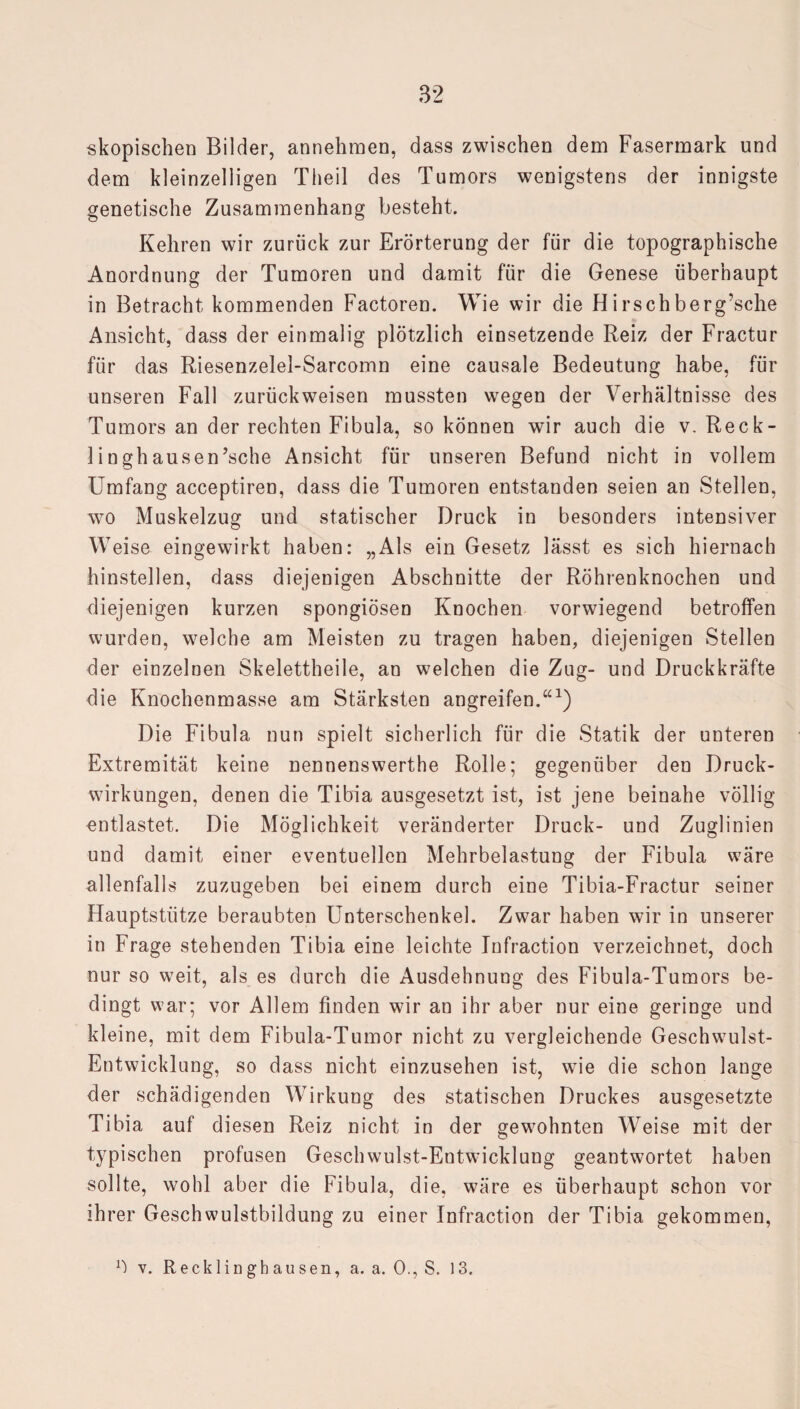 skopischen Bilder, annehmen, dass zwischen dem Fasermark und dem kleinzelligen Tlieil des Tumors wenigstens der innigste genetische Zusammenhang besteht. Kehren wir zurück zur Erörterung der für die topographische Anordnung der Tumoren und damit für die Genese überhaupt in Betracht kommenden Factoren. Wie wir die H irschberg’sche Ansicht, dass der einmalig plötzlich einsetzende Reiz der Fractur für das Riesenzelel-Sarcomn eine causale Bedeutung habe, für unseren Fall zurückweisen mussten wegen der Verhältnisse des Tumors an der rechten Fibula, so können wir auch die v. Reck¬ linghausen ’sche Ansicht für unseren Befund nicht in vollem Umfang acceptiren, dass die Tumoren entstanden seien an Stellen, wo Muskelzug und statischer Druck in besonders intensiver Weise eingewirkt haben: „Als ein Gesetz lässt es sich hiernach hinstellen, dass diejenigen Abschnitte der Röhrenknochen und diejenigen kurzen spongiösen Knochen vorwiegend betroffen wurden, welche am Meisten zu tragen haben, diejenigen Stellen der einzelnen Skelettheile, an welchen die Zug- und Druckkräfte die Knochenmasse am Stärksten angreifen.“1) Die Fibula nun spielt sicherlich für die Statik der unteren Extremität keine nennenswerthe Rolle; gegenüber den Druck¬ wirkungen, denen die Tibia ausgesetzt ist, ist jene beinahe völlig entlastet. Die Möglichkeit veränderter Druck- und Zuglinien und damit einer eventuellen Mehrbelastung der Fibula wäre allenfalls zuzugeben bei einem durch eine Tibia-Fractur seiner Hauptstütze beraubten Unterschenkel. Zwar haben wir in unserer in Frage stehenden Tibia eine leichte Infraction verzeichnet, doch nur so weit, als es durch die Ausdehnung des Fibula-Tumors be¬ dingt war; vor Allem finden wir an ihr aber nur eine geringe und kleine, mit dem Fibula-Tumor nicht zu vergleichende Geschwulst- Entwicklung, so dass nicht einzusehen ist, wie die schon lange der schädigenden Wirkung des statischen Druckes ausgesetzte Tibia auf diesen Reiz nicht in der gewohnten Weise mit der typischen profusen Geschwulst-Entwicklung geantwortet haben sollte, wohl aber die Fibula, die, wäre es überhaupt schon vor ihrer Geschwulstbildung zu einer Infraction der Tibia gekommen, 1-) v. Recklinghausen, a. a. 0., S. 13.