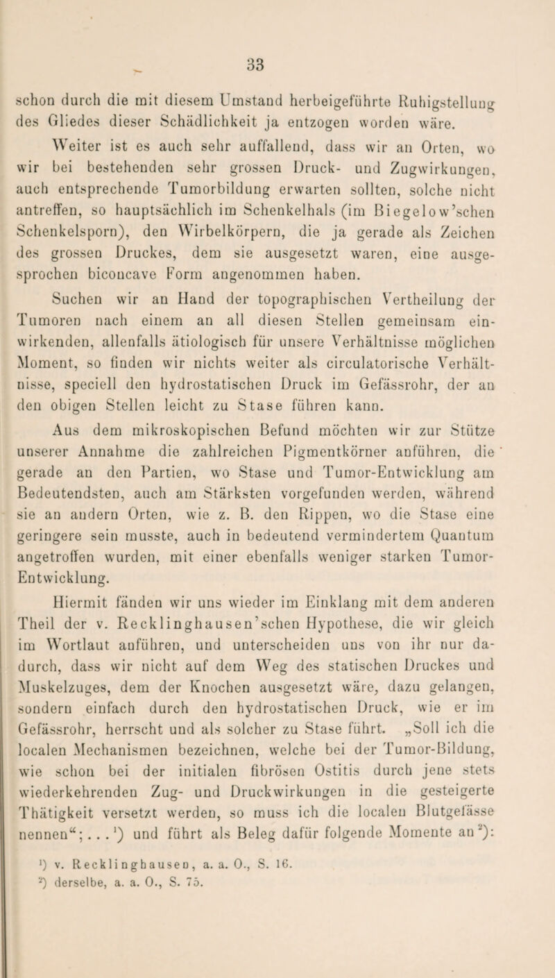 schon durch die mit diesem Umstand herbeigeführte Ruhigstellung des Gliedes dieser Schädlichkeit ja entzogen worden wäre. Weiter ist es auch sehr auffallend, dass wir an Orten, wo wir bei bestehenden sehr grossen Druck- und Zugwirkungen, auch entsprechende Tumorbildung erwarten sollten, solche nicht antreffen, so hauptsächlich im Schenkelhals (im Biegelow’schen Schenkelsporn), den Wirbelkörpern, die ja gerade als Zeichen des grossen Druckes, dem sie ausgesetzt waren, eine ausge¬ sprochen biconcave Form angenommen haben. Suchen wir an Hand der topographischen Vertheilung der Tumoren nach einem an all diesen Stellen gemeinsam ein¬ wirkenden, allenfalls ätiologisch für unsere Verhältnisse möglichen Moment, so finden wir nichts weiter als circulatorische Verhält¬ nisse, speciell den hydrostatischen Druck im Gefässrohr, der an den obigen Stellen leicht zu Stase führen kann. Aus dem mikroskopischen Befund möchten wir zur Stütze unserer Annahme die zahlreichen Pigmentkörner anführen, die gerade an den Partien, wo Stase und Tumor-Entwicklung am Bedeutendsten, auch am Stärksten vorgefunden werden, während sie an andern Orten, wie z. B. den Rippen, wo die Stase eine geringere sein musste, auch in bedeutend vermindertem Quantum angetroffen wurden, mit einer ebenfalls weniger starken Tumor- Entwicklung. Hiermit fänden wir uns wieder im Einklang mit dem anderen Theil der v. Recklinghausen'schen Hypothese, die wir gleich im Wortlaut anführen, und unterscheiden uns von ihr nur da¬ durch, dass wir nicht auf dem Weg des statischen Druckes und Muskelzuges, dem der Knochen ausgesetzt wäre, dazu gelangen, sondern einfach durch den hydrostatischen Druck, wie er im Gefässrohr, herrscht und als solcher zu Stase führt. „Soll ich die localen Mechanismen bezeichnen, welche bei der Tumor-Bildung, wie schon bei der initialen fibrösen Ostitis durch jene stets wiederkehrenden Zug- und Druckwirkungen in die gesteigerte Thätigkeit versetzt werden, so muss ich die localen Blutgelässe nennen“; . . . ’) und führt als Beleg dafür folgende Momente an '): ]) v. Recklinghausen, a. a. 0., S. 16. *) derselbe, a. a. 0., S. 75.
