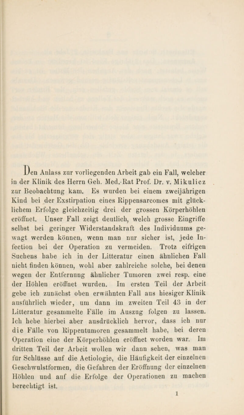 Den Anlass zur vorliegenden Arbeit gab ein Fall, welcher in der Klinik des Herrn Geb. Med. Rat Prof. Dr. v. Mikulicz zur Beobachtung kam. Es wurden bei einem zweijährigen Kind bei der Exstirpation eines Rippensarcomes mit glück¬ lichem Erfolge gleichzeitig drei der grossen Körperhöhlen eröffnet. Unser Fall zeigt deutlich, welch grosse Eingriffe selbst bei geringer Widerstandskraft des Individuums ge¬ wagt werden können, wenn man nur sicher ist, jede In- fection bei der Operation zu vermeiden. Trotz eifrigen Suchens habe ich in der Litteratur einen ähnlichen Fall nicht finden können, wohl aber zahlreiche solche, bei denen wegen der Entfernung ähnlicher Tumoren zwei resp. eine der Höhlen eröffnet wurden. Im ersten Teil der Arbeit gebe ich zunächst oben erwähnten Fall aus hiesiger Klinik ausführlich wieder, um dann im zweiten Teil 43 in der Litteratur gesammelte Fälle im Auszug folgen zu lassen. Ich hebe hierbei aber ausdrücklich hervor, dass ich nur die Fälle von Rippentumoren gesammelt habe, bei deren Operation eine der Körperhöhlen eröffnet worden war. Im dritten Teil der Arbeit wollen wir daun sehen, was man für Schlüsse auf die Aetiologie, die Häufigkeit der einzelnen Geschwulstformen, die Gefahren der Eröffnung der einzelnen Höhlen und auf die Erfolge der Operationen zu machen berechtigt ist. 1