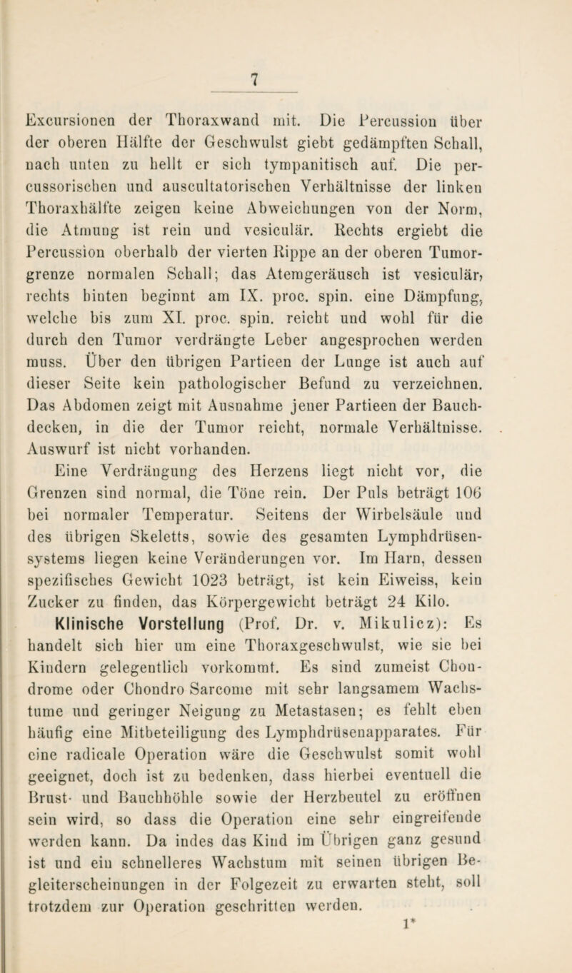 Excursionen der Thoraxwand mit. Die Percussion über der oberen Hälfte der Geschwulst giebt gedämpften Schall, nach unten zu hellt er sich tympanitisch auf. Die per- cussorischen und auscultatorischen Verhältnisse der linken Thoraxhälfte zeigen keine Abweichungen von der Norm, die Atmung ist rein und vesiculär. Rechts ergiebt die Percussion oberhalb der vierten Rippe an der oberen Tumor¬ grenze normalen Schall; das Atemgeräusch ist vesiculän rechts hinten beginnt am IX. proc. spin. eine Dämpfung, welche bis zum XI. proc. spin. reicht und wohl für die durch den Tumor verdrängte Leber angesprochen werden muss. Über den übrigen Partieen der Lunge ist auch auf dieser Seite kein pathologischer Befund zu verzeichnen. Das Abdomen zeigt mit Ausnahme jener Partieen der Bauch¬ decken, in die der Tumor reicht, normale Verhältnisse. Auswurf ist nicht vorhanden. Eine Verdrängung des Herzens liegt nicht vor, die Grenzen sind normal, die Töne rein. Der Puls beträgt 10G bei normaler Temperatur. Seitens der Wirbelsäule und des übrigen Skeletts, sowie des gesamten Lymphdrüsen- systems liegen keine Veränderungen vor. Im Harn, dessen spezifisches Gewicht 1023 beträgt, ist kein Eiweiss, kein Zucker zu finden, das Körpergewicht beträgt 24 Kilo. Klinische Vorstellung (Prof. Dr. v. Mikulicz): Es handelt sich hier um eine Thoraxgeschwulst, wie sie bei Kindern gelegentlich vorkommt. Es sind zumeist Chou- drome oder Chondro Sarcome mit sehr langsamem Wachs- tume und geringer Neigung zu Metastasen; es fehlt eben häufig eine Mitbeteiligung des Lymphdrüsenapparates. Für eine radicale Operation wäre die Geschwulst somit wohl geeignet, doch ist zu bedenken, dass hierbei eventuell die Brust* und Bauchhöhle sowie der Herzbeutel zu eröffnen sein wird, so dass die Operation eine sehr eingreifende werden kann. Da indes das Kind im Übrigen ganz gesund ist und ein schnelleres Wachstum mit seinen übrigen Be¬ gleiterscheinungen in der Folgezeit zu erwarten steht, soll trotzdem zur Operation geschritten werden. r