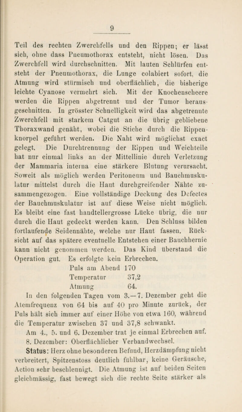 Teil des rechten Zwerchfells und den Rippen; er lässt sich, ohne dass Pneumothorax entsteht, nicht lösen. Das Zwerchfell wird durchschnitten. Mit lauten Schlürfen ent¬ steht der Pneumothorax, die Lunge colabiert sofort, die Atmung wird stürmisch und oberflächlich, die bisherige leichte Cyanose vermehrt sich. Mit der Knochenscheere werden die Rippen abgetrennt und der Tumor heraus- geschnitten. In grösster Schnelligkeit wird das abgetrennte Zwerchfell mit starkem Catgut an die übrig gebliebene Thoraxwand genäht, wobei die Stiche durch die Rippen¬ knorpel geführt werden. Die Naht wird möglichst exact gelegt. Die Durchtrennung der Rippen und Weichteile hat nur einmal links an der Mittellinie durch Verletzung der Mammaria interna eine stärkere Blutung verursacht. Soweit als möglich werden Peritoneum und Bauchmusku¬ latur mittelst durch die Haut durchgreifender Nähte zu¬ sammengezogen. Eine vollständige Deckung des Dcfectes der Bauchmuskulatur ist auf diese Weise nicht möglich. Es bleibt eine fast handtellergrosse Lücke übrig, die nur durch die Haut gedeckt werden kann. Den Schluss bilden fortlaufende Seidennäbte, welche nur Haut fassen. Rück- sicht auf das spätere eventuelle Entstehen einer Bauchhernie kann nicht genommen werden. Das Kind überstand die Operation gut. Es erfolgte kein Erbrechen. Puls am Abend 170 Temperatur 37,2 Atmung 64. In den folgenden Tagen vom 3.-7. Dezember geht die Atemfrequenz von 64 bis auf 40 pro Minute zurück, der Puls hält sich immer auf einer Höhe von etwa 160, während die Temperatur zwischen 37 und 37,8 schwankt. Am 4., 5. und 6. Dezember trat je einmal Erbrechen auf. 8. Dezember: Oberflächlicher Verbandwechsel. Status: Herz ohne besonderen Befund, Herzdämpfung nicht verbreitert, Spitzenstoss deutlich fühlbar, keine Geräusche, Action sehr beschleunigt. Die Atmung ist auf beiden Seiten gleichmässig, fast bewegt sich die rechte Seite stärker als