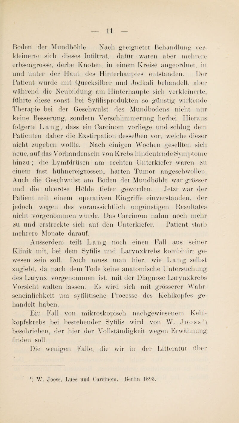 Boden der Mundhöhle. Nach geeigneter Behandlung ver¬ kleinerte sich dieses Infiltrat, dafür waren aber mehrere erbsengrosse, derbe Knoten, in einem Kreise angeordnet, in und unter der Haut des Hinterhauptes entstanden. Der Patient wurde mit Quecksilber und Jodkali behandelt, aber während die Neubildung am Hinterhaupte sich verkleinerte, führte diese sonst bei Syfilisprodukten so günstig wirkende Therapie bei der Geschwulst des Mundbodens nicht nur keine Besserung, sondern Verschlimmerung herbei. Hieraus folgerte Lang, dass ein Carcinom vorliege und schlug dem Patienten daher die Exstirpation desselben vor, welche dieser nicht zugeben wollte. Nach einigen Wochen gesellten sich neue, auf das Vorhandensein von Krebs hindeutende Symptome hinzu ; die Lvmfdrüsen am rechten Unterkiefer waren zu einem fast hühnereigrossen, harten Tumor angeschwollen. Auch die Geschwulst am Boden der Mundhöhle war grösser und die ulceröse Höhle tiefer geworden. Jetzt war der Patient mit einem operativen Eingriffe einverstanden, der jedoch wegen des voraussichtlich ungünstigen Resultates nicht vorgenommen wurde. Das Carcinom nahm noch mehr zu und erstreckte sich auf den Unterkiefer. Patient starb mehrere Monate darauf. Ausserdem teilt Lang noch einen Fall aus seiner Klinik mit, bei dem Sytilis und Larynxkrebs kombinirt ge¬ wesen sein soll. Doch muss man hier, wie Lang selbst zugiebt, da nach dem Tode keine anatomische Untersuchung des Larynx vorgenommen ist, mit der Diagnose Larynxkrebs Vorsicht walten lassen. Es wird sich mit grösserer Wahr¬ scheinlichkeit um syfilitische Processe des Kehlkopfes ge¬ handelt haben. Ein Fall von mikroskopisch nachgewiesenem Kehl¬ kopfskrebs bei bestehender Sytilis wird von W. Jooss1) beschrieben, der hier der Vollständigkeit wegen Erwähnung finden soll. Die wenigen Fälle, die wir in der Litteratur über b W. Jooss, Lues und Carcinom, Berlin 1893.