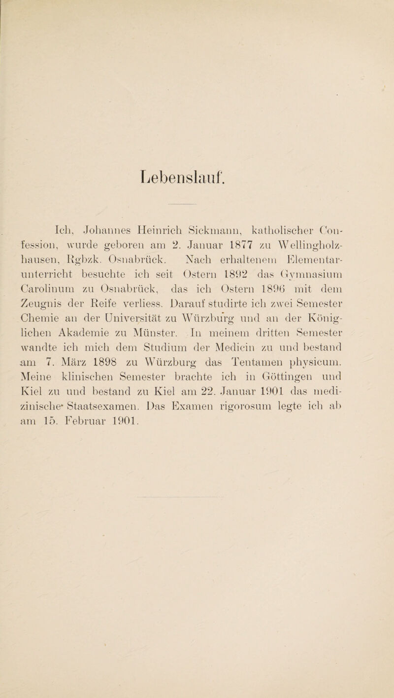 Lebenslauf. Ich, Johannes Heinrich Sickmann, katholischer Com fession, wurde geboren am 2. Januar 1877 zu Wellingholz¬ hausen, Rgbzk. Osnabrück. Nach erhaltenem Elementar¬ unterricht besuchte ich seit Ostern 1892 das Gymnasium Carolinum zu Osnabrück, das ich Ostern 1896 mit dem Zeugnis der Reife verliess. Darauf studirte ich zwei Semester Chemie an der Universität zu Würzburg und an der König¬ lichen Akademie zu Münster. In meinem dritten Semester wandte ich mich dem Studium der Medicin zu und bestand am 7. März 1898 zu Würzburg das Tentamen physicum. Meine klinischen Semester brachte ich in Göttingen und Iviel zu und bestand zu Kiel am 22. Januar 1901 das medi¬ zinische* Staatsexamen. Das Examen rigorosum legte ich ab