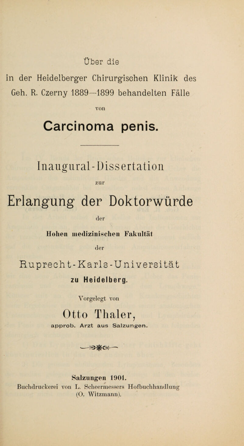 über die in der Heidelberger Chirurgischen Klinik des Geh. R. Czerny 1889—1899 behandelten Fälle von Carcinoma penis. Inaugiiral-Dissertation zur Erlangung der Doktorwürde der Hohen medizinischen Fakultät der Ruprecht-Karls-Universität zu Heidelberg. Vorgelegt von Otto Thaler, approb. Arzt aus Salzungen. Salzungen 1901. ßiichdruckerei von L. Scheermessers Hofbuclihandlung fO. Witzmann).