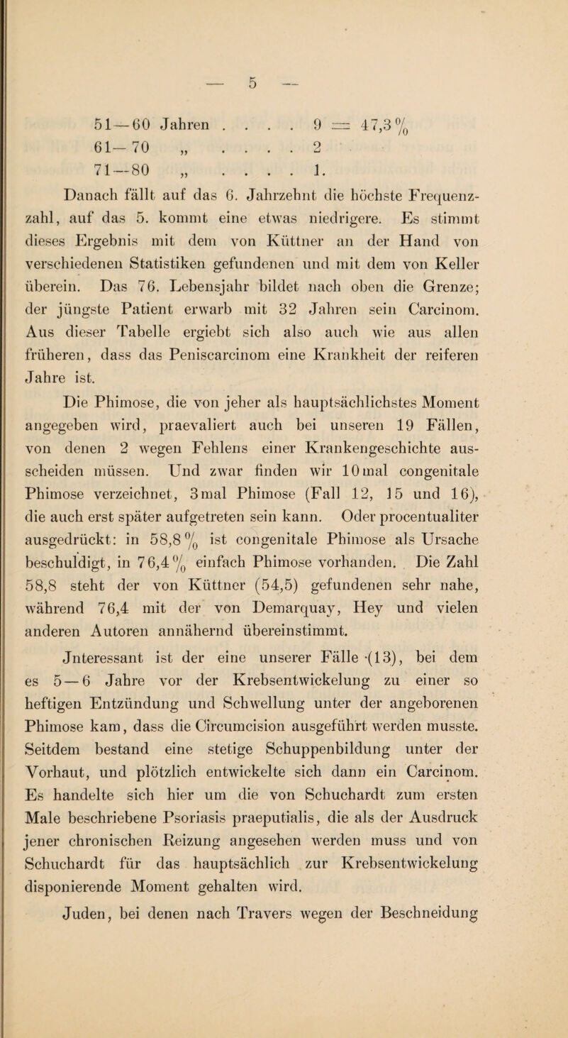 51 — 60 Jahren .... 9 = 47,3 61-70 „ .... 2 71 — 80 „ .... 1. Danach fällt auf das 6. Jahrzehnt die höchste Frequenz¬ zahl, auf das 5. kommt eine etwas niedrigere. Es stimmt dieses Ergebnis mit dem von Küttner an der Hand von verschiedenen Statistiken gefundenen und mit dem von Keller überein. Das 76. Lebensjahr bildet nach oben die Grenze; der jüngste Patient erwarb mit 32 Jahren sein Carcinom. Aus dieser Tabelle ergiebt sich also auch wie aus allen früheren, dass das Peniscarcinom eine Krankheit der reiferen Jahre ist. Die Phimose, die von jeher als hauptsächlichstes Moment angegeben wird, praevaliert auch bei unseren 19 Fällen, von denen 2 wegen Fehlens einer Krankengeschichte aus- scheiden müssen. Und zwar finden wir 10 mal congenitale Phimose verzeichnet, 3mal Phimose (Fall 12, 15 und 16), die auch erst später aufgetreten sein kann. Oder procentualiter ausgedrückt: in 58,8% ist congenitale Phimose als Ursache beschuldigt, in 76,4% einfach Phimose vorhanden. Die Zahl 58,8 steht der von Küttner (54,5) gefundenen sehr nahe, während 76,4 mit der von Demarquay, Hey und vielen anderen Autoren annähernd übereinstimmt. Jnteressant ist der eine unserer Fälle -(13), bei dem es 5—6 Jahre vor der Krebsentwickelung zu einer so heftigen Entzündung und Schwellung unter der angeborenen Phimose kam, dass die Circumcision ausgeführt werden musste. Seitdem bestand eine stetige Schuppenbildung unter der Vorhaut, und plötzlich entwickelte sich dann ein Carcinom. Es handelte sich hier um die von Schuchardt zum ersten Male beschriebene Psoriasis praeputialis, die als der Ausdruck jener chronischen Reizung angesehen werden muss und von Schuchardt für das hauptsächlich zur Krebsentwickelung disponierende Moment gehalten wird. Juden, bei denen nach Travers wegen der Beschneidung