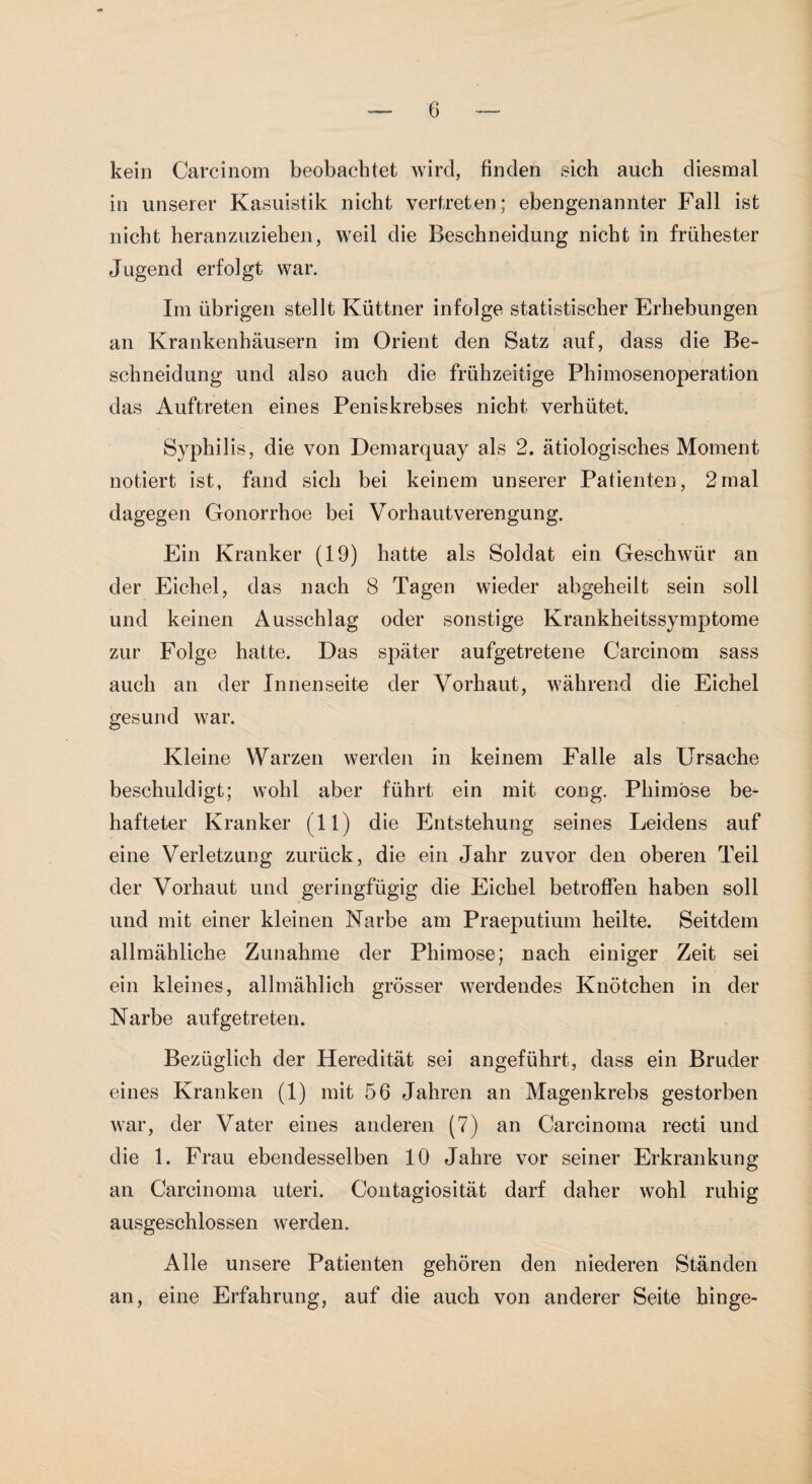 kein Carcinom beobachtet wird, finden sich auch diesmal in unserer Kasuistik nicht vertreten; ebengenannter Fall ist nicht heranzuziehen, weil die Beschneidung nicht in frühester Jugend erfolgt war. Im übrigen stellt Küttner infolge statistischer Erhebungen an Krankenhäusern im Orient den Satz auf, dass die Be¬ schneidung und also auch die frühzeitige Phimosenoperation das Auftreten eines Peniskrebses nicht verhütet. Syphilis, die von Demarquay als 2. ätiologisches Moment notiert ist, fand sich bei keinem unserer Patienten, 2mal dagegen Gonorrhoe bei Vorhautverengung. Ein Kranker (19) hatte als Soldat ein Geschwür an der Eichel, das nach 8 Tagen wieder abgeheilt sein soll und keinen Ausschlag oder sonstige Krankheitssymptome zur Folge hatte. Das später aufgetretene Carcinom sass auch an der Innenseite der Vorhaut, während die Eichel gesund war. Kleine Warzen werden in keinem Falle als Ursache beschuldigt; wohl aber führt ein mit cong. Phimose be¬ hafteter Kranker (11) die Entstehung seines Leidens auf eine Verletzung zurück, die ein Jahr zuvor den oberen Teil der Vorhaut und geringfügig die Eichel betroffen haben soll und mit einer kleinen Narbe am Praeputium heilte. Seitdem allmähliche Zunahme der Phimose; nach einiger Zeit sei ein kleines, allmählich grösser werdendes Knötchen in der Narbe aufgetreten. Bezüglich der Heredität sei angeführt, dass ein Bruder eines Kranken (1) mit 56 Jahren an Magenkrebs gestorben war, der Vater eines anderen (7) an Carcinoma recti und die 1. Frau ebendesselben 10 Jahre vor seiner Erkrankung an Carcinoma uteri. Contagiosität darf daher wohl ruhig ausgeschlossen werden. Alle unsere Patienten gehören den niederen Ständen an, eine Erfahrung, auf die auch von anderer Seite hinge-