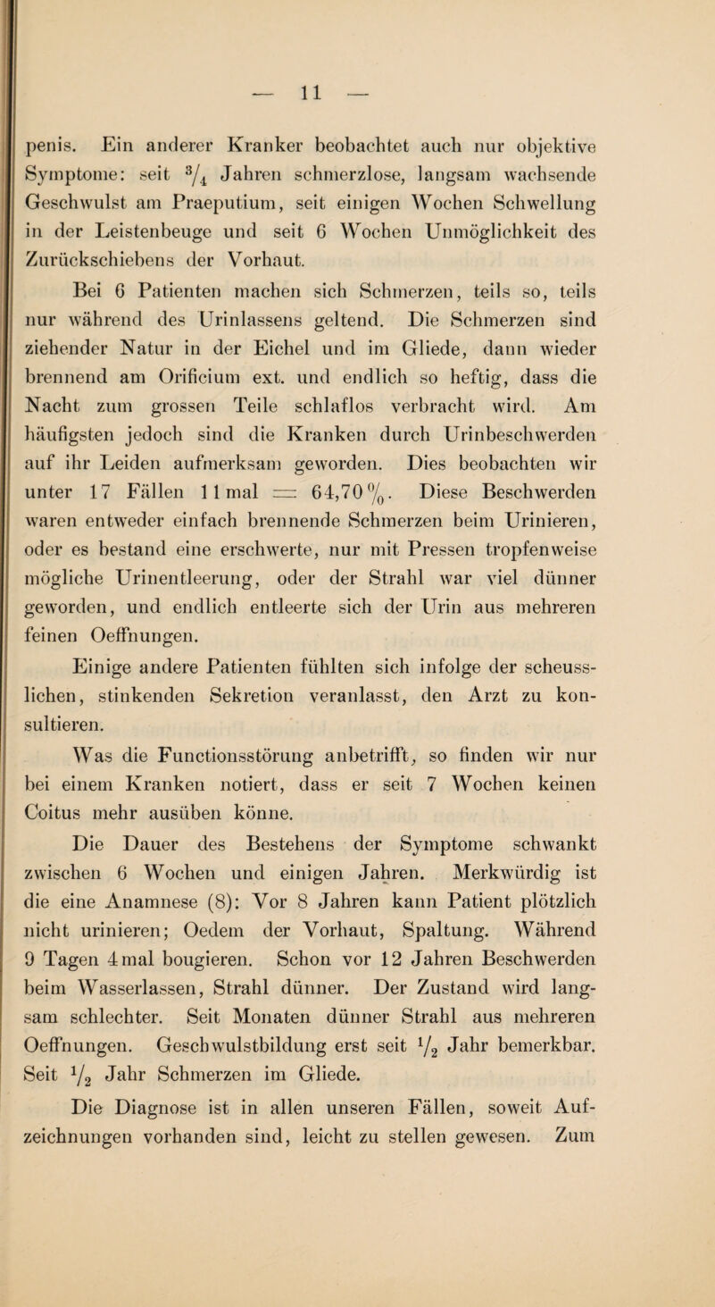 penis. Ein anderer Kranker beobachtet auch nur objektive Symptome: seit ^4 Jahren schmerzlose, langsam wachsende Geschwulst am Praeputium, seit einigen Wochen Schwellung in der Leistenbeuge und seit 6 Wochen Unmöglichkeit des Zurückschiebens der Vorhaut. Bei 6 Patienten machen sich Schmerzen, teils so, teils nur während des Urinlassens geltend. Die Schmerzen sind ziehender Natur in der Eichel und im Gliede, dann wieder brennend am Orificium ext. und endlich so heftig, dass die Nacht zum grossen Teile schlaflos verbracht wird. Am häufigsten jedoch sind die Kranken durch Urinbeschwerden auf ihr Leiden aufmerksam geworden. Dies beobachten wir unter 17 Fällen 1 1 mal — 64,70%. Diese Beschwerden waren entweder einfach brennende Schmerzen beim Urinieren, oder es bestand eine erschwerte, nur mit Pressen tropfenweise mögliche Urinentleerung, oder der Strahl war viel dünner geworden, und endlich entleerte sich der Urin aus mehreren feinen Oeffnungen. Einige andere Patienten fühlten sich infolge der scheuss- lichen, stinkenden Sekretion veranlasst, den Arzt zu kon¬ sultieren. Was die Functionsstörung anbetrifft, so finden wir nur bei einem Kranken notiert, dass er seit 7 Wochen keinen Coitus mehr ausüben könne. Die Dauer des Bestehens der Symptome schwankt zwischen 6 Wochen und einigen Jahren. Merkwürdig ist die eine Anamnese (8): Vor 8 Jahren kann Patient plötzlich nicht urinieren; Oedem der Vorhaut, Spaltung. Während 9 Tagen 4 mal bougieren. Schon vor 12 Jahren Beschwerden beim Wasserlassen, Strahl dünner. Der Zustand wird lang¬ sam schlechter. Seit Monaten dünner Strahl aus mehreren Oeffnungen. Geschwulstbildung erst seit Jahr bemerkbar. Seit Y2 J^br Schmerzen im Gliede. Die Diagnose ist in allen unseren Fällen, soweit Auf¬ zeichnungen vorhanden sind, leicht zu stellen gewesen. Zum