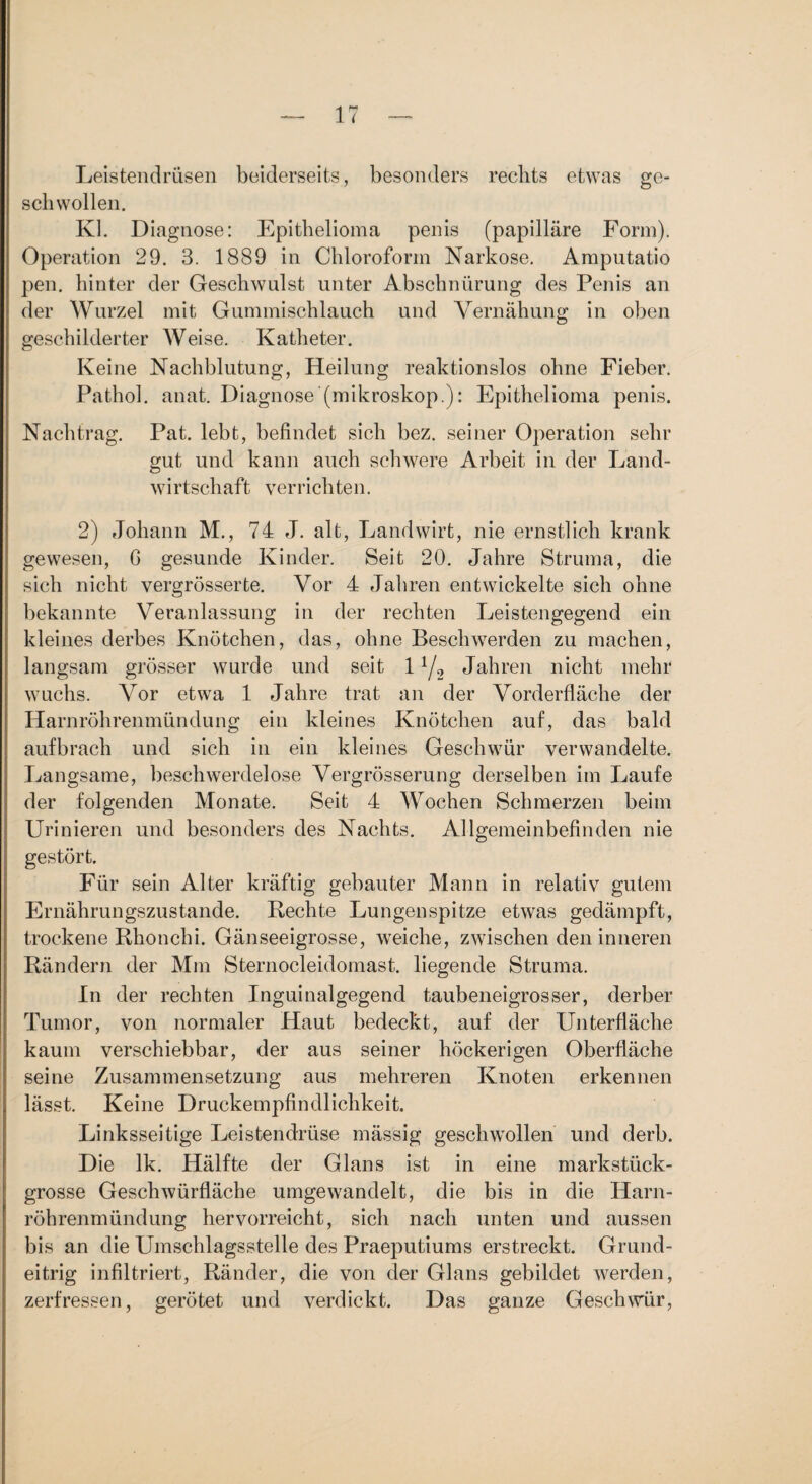 Leistendrüsen beiderseits, besonders rechts etwas ge¬ schwollen. Kl. Diagnose: Epithelioma penis (papilläre Form). Operation 29. 3. 1889 in Chloroform Narkose. Amputatio pen. hinter der Geschwulst unter Abschnürung des Penis an der Wurzel mit Gummischlauch und Vernähung in oben geschilderter Weise. Katheter. Keine Nachblutung, Heilung reaktionslos ohne Fieber. Pathol. anat. Diagnose (mikroskop.): Epithelioma penis. Nachtrag. Pat. lebt, befindet sich bez. seiner Operation sehr gut und kann auch schwere Arbeit in der Land¬ wirtschaft verrichten. 2) Johann M., 74 J. alt, Landwirt, nie ernstlich krank gewesen, G gesunde Kinder. Seit 20. Jahre Struma, die sich nicht vergrösserte. Vor 4 Jaliren entwickelte sich ohne bekannte Veranlassung in der rechten Leistengegend ein kleines derbes Knötchen, das, ohne Beschwerden zu machen, langsam grösser wurde und seit 1 y, Jahren nicht mehr wuchs. Vor etwa 1 Jahre trat an der Vorderfläche der Harnröhrenmündung ein kleines Knötchen auf, das bald aufbrach und sich in ein kleines Geschwür verwandelte. T^angsame, beschwerdelose Vergrösserung derselben im Laufe der folgenden Monate. Seit 4 Wochen Schmerzen beim Urinieren und besonders des Nachts. Allgemeinbefinden nie gestört. Für sein Alter kräftig gebauter Mann in relativ gutem Ernährungszustände. Rechte Lungenspitze etwas gedämpft, trockene Rhonchi. Gänseeigrosse, weiche, zwischen den inneren Rändern der Mm Sternocleidomast. liegende Struma. In der rechten Inguinalgegend taubeneigrosser, derber Tumor, von normaler Haut bedeckt, auf der Unterfläche kaum verschiebbar, der aus seiner höckerigen Oberfläche seine Zusammensetzung aus mehreren Knoten erkennen lässt. Keine Druckempfindlichkeit. Linksseitige Leistendrüse mässig geschwollen und derb. Die Ik. Hälfte der Glans ist in eine markstück¬ grosse Geschwürfläche umgewandelt, die bis in die Harn¬ röhrenmündung hervorreicht, sich nach unten und aussen bis an die Umschlagsstelle des Praeputiums erstreckt. Grund¬ eitrig infiltriert, Ränder, die von der Glans gebildet werden, zerfressen, gerötet und verdickt. Das ganze Geschwür,