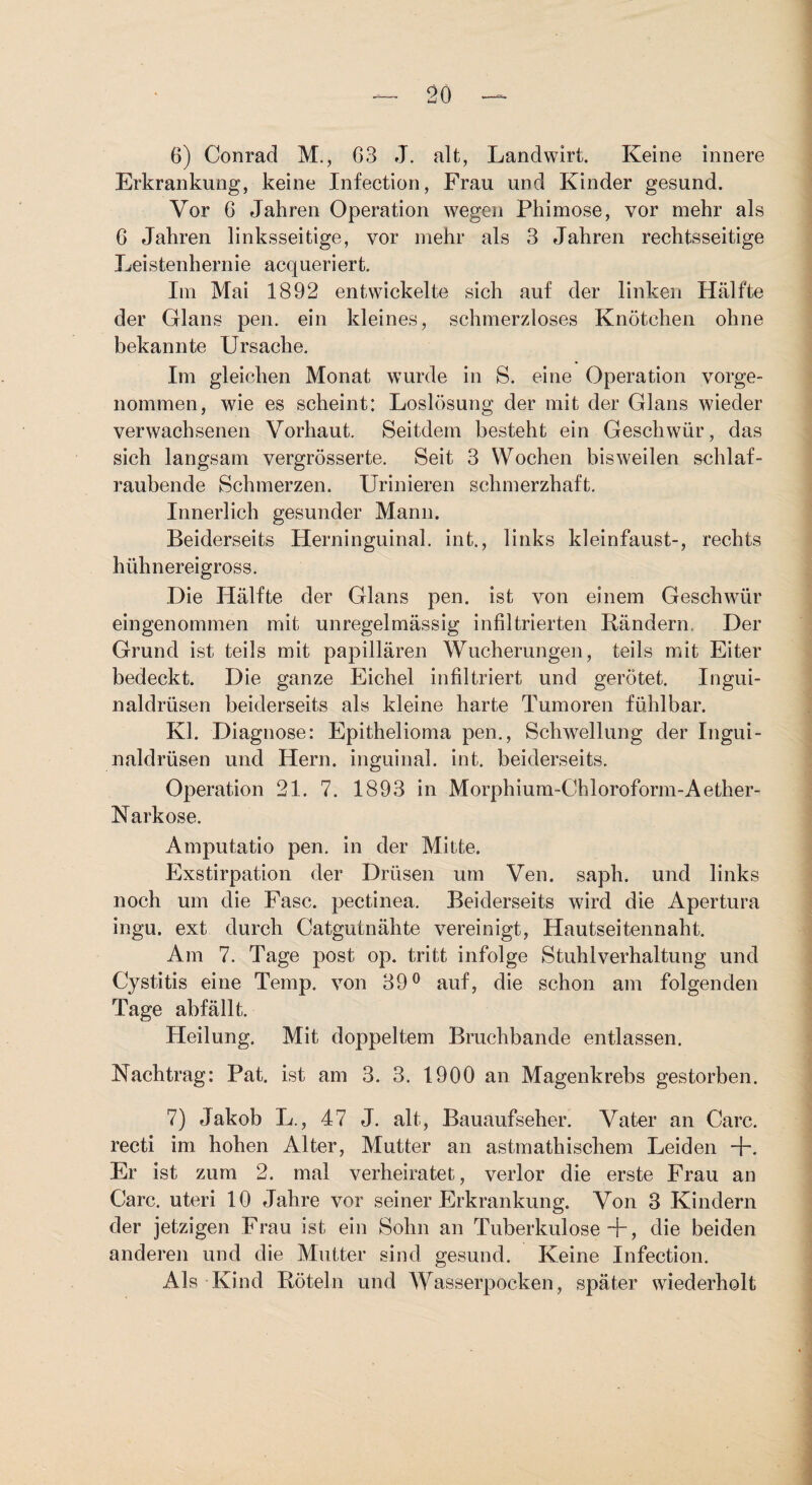 6) Conrad M., 63 J. alt, Landwirt. Keine innere Erkrankung, keine Infection, Frau und Kinder gesund. Vor 6 Jahren Operation wegen Phimose, vor mehr als 6 Jahren linksseitige, vor mehr als 3 Jahren rechtsseitige Leistenhernie acqueriert. Im Mai 1892 entwickelte sich auf der linken Hälfte der Glans pen. ein kleines, schmerzloses Knötchen ohne bekannte Ursache. Im gleichen Monat wurde in S. eine Operation vorge¬ nommen, wie es scheint: Loslösung der mit der Glans wieder verwachsenen Vorhaut. Seitdem besteht ein Geschwür, das sich langsam vergrösserte. Seit 3 Wochen bisweilen schlaf¬ raubende Schmerzen. Urinieren schmerzhaft. Innerlich gesunder Mann. Beiderseits Herninguinal. int., links kleinfaust-, rechts hühnereigross. Die Hälfte der Glans pen. ist von einem Geschwür eingenommen mit unregelmässig infiltrierten Rändern. Der Grund ist teils mit papillären Wucherungen, teils mit Eiter bedeckt. Die ganze Eichel infiltriert und gerötet. Ingui¬ naldrüsen beiderseits als kleine harte Tumoren fühlbar. Kl. Diagnose: Epithelioma pen., Schwellung der Ingui¬ naldrüsen und Hern, inguinal, int. beiderseits. Operation 21. 7. 1893 in Morphium-Chloroform-Aether- Narkose. Amputatio pen. in der Mitte. Exstirpation der Drüsen um Ven. saph. und links noch um die Fase, pectinea. Beiderseits wird die Apertura ingu. ext durch Catgutnähte vereinigt, Hautseitennaht. Am 7. Tage post op. tritt infolge Stuhl Vorhaltung und Cystitis eine Temp. von 39® auf, die schon am folgenden Tage abfällt. Heilung. Mit doppeltem Bruchbande entlassen. Nachtrag: Pat. ist am 3. 3. 1900 an Magenkrebs gestorben. 7) Jakob L., 47 J. alt, Bauaufseher. Vater an Care, recti im hohen Alter, Mutter an astmathischem Leiden +. Er ist zum 2. mal verheiratet, verlor die erste Frau an Care. Uteri 10 Jahre vor seiner Erkrankung. Von 3 Kindern der jetzigen Frau ist ein Sohn an Tuberkulose +, die beiden anderen und die Mutter sind gesund. Keine Infection. Als Kind Röteln und Wasserpocken, später wiederholt