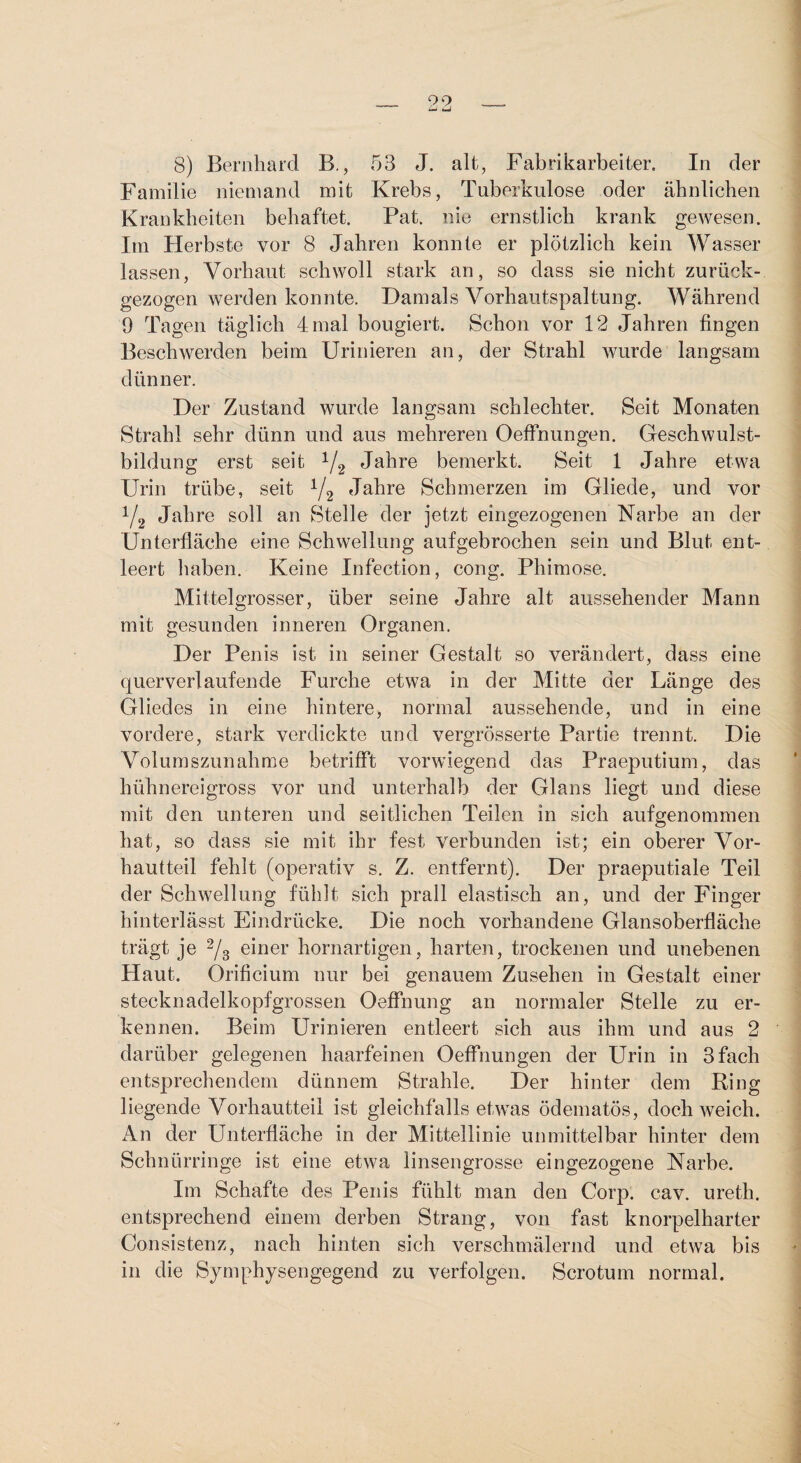 09 8) Bernhard B., 53 J. alt, Fabrikarbeiter. In der Familie niemand mit Krebs, Tuberkulose oder ähnlichen Krankheiten behaftet. Pat. nie ernstlich krank gewesen. Im Herbste vor 8 Jahren konnte er plötzlich kein Wasser lassen, Vorhaut schwoll stark an, so dass sie nicht zurück¬ gezogen werden konnte. Damals Vorhautspaltung. Während 9 Tagen täglich 4 mal bougiert. Schon vor 12 Jahren fingen Beschwerden beim Urinieren an, der Strahl wurde langsam dünner. Der Zustand wurde langsam schlechter. Seit Monaten Strahl sehr dünn und aus mehreren Oeffnungen. Geschwulst¬ bildung erst seit V2 J^^re bemerkt. Seit 1 Jahre etwa Urin trübe, seit Yg Jahre Schmerzen im Gliede, und vor Y2 Jahre soll an Stelle der jetzt eingezogenen Narbe an der Unterfläche eine Schwellung auf gebrochen sein und Blut ent¬ leert liaben. Keine Infection, cong. Phimose. Mittel grosser, über seine Jahre alt aussehender Mann mit gesunden inneren Organen. Der Penis ist in seiner Gestalt so verändert, dass eine querverl auf ende Furche etwa in der Mitte der Länge des Gliedes in eine hintere^ normal aussehende, und in eine vordere, stark verdickte und vergrösserte Partie trennt. Die Volumszunahme betrifft vorwiegend das Praeputium, das hühnereigross vor und unterhalb der Glans liegt und diese mit den unteren und seitlichen Teilen in sich aufgenommen hat, so dass sie mit ihr fest verbunden ist; ein oberer Vor¬ hautteil fehlt (operativ s. Z. entfernt). Der praeputiale Teil der Schwellung fühlt sich prall elastisch an, und der Finger hinterlässt Eindrücke. Die noch vorhandene Glansoberfläche trägt je Ys einer hornartigen, harten, trockenen und unebenen Haut. Orificium nur bei genauem Zusehen in Gestalt einer stecknadelkopfgrossen Oeffnung an normaler Stelle zu er¬ kennen. Beim Urinieren entleert sich aus ihm und aus 2 darüber gelegenen haarfeinen Oeffnungen der Urin in 3 fach entsprechendem dünnem Strahle. Der hinter dem Ring liegende Vorhautteil ist gleichfalls etwas ödematös, doch weich. An der Unterfläche in der Mittellinie unmittelbar hinter dem Schnürringe ist eine etwa linsengrosse eingezogene Narbe. Im Schafte des Penis fühlt man den Corp. cav. ureth. entsprechend einem derben Strang, von fast knorpelharter Consistenz, nach hinten sich verschmälernd und etwa bis in die Symphysengegend zu verfolgen. Scrotum normal.