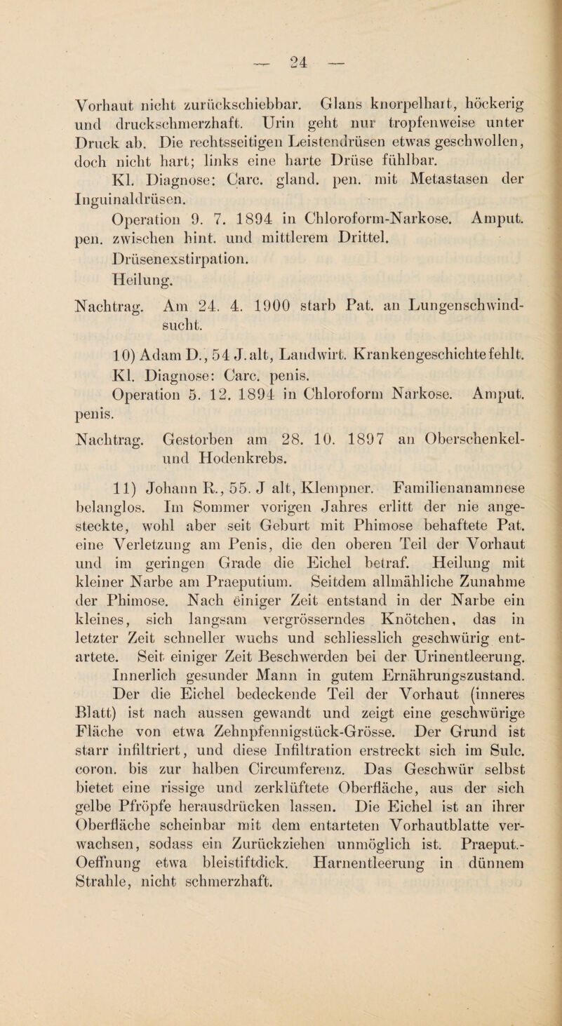 Vorhaut nicht zurückschiebbar. Glans knorpelhart, höckerig und druckschnierzhaft. Urin geht nur tropfenweise unter Druck ab. Die rechtsseitigen Leistendrüsen etwas geschwollen, doch nicht hart; links eine harte Drüse fühlbar. Kl. Diagnose: Care, gland. pen. mit Metastasen der Inguinaldrüsen. Operation 9. 7. 1894 in Chloroform-Narkose. Amput. pen. zwischen hint. und mittlerem Drittel. Drüsenexstirpation. Heilung. Nachtrag. Am 24. 4. 1900 starb Pat. an Lungenschwind¬ sucht. 10) Adam D., 54 J.alt, Landwirt. Krankengeschichte fehlt. Kl. Diagnose: Care, penis. Operation 5. 12. 1894 in Chloroform Narkose. Amput. penis. Nachtrag. Gestorben am 28. 10. 1897 an Oberschenkel- und Hodenkrebs. 11) Johann R., 55. J alt, Klempner. Familienanamnese belanglos. Im Sommer vorigen Jahres erlitt der nie ange¬ steckte, wohl aber seit Geburt mit Phimose behaftete Pat. eine Verletzung am Penis, die den oberen Teil der Vorhaut und im geringen Grade die Eichel betraf. Heilung mit kleiner Narbe am Praeputium. Seitdem allmähliche Zunahme der Phimose. Nach einiger Zeit entstand in der Narbe ein kleines, sich langsam vergrösserndes Knötchen, das in letzter Zeit schneller wuchs und schliesslich geschwürig ent¬ artete. Seit einiger Zeit Beschwerden bei der Urinentleerung. Innerlich gesunder Mann in gutem Ernährungszustand. Der die Eichel bedeckende Teil der Vorhaut (inneres Blatt) ist nach aussen gewandt und zeigt eine geschwürige Fläche von etwa Zehnpfennigstück-Grösse. Der Grund ist starr infiltriert, und diese Infiltration erstreckt sich im Sulc. coron. bis zur halben Circumferenz. Das Geschwür selbst bietet eine rissige und zerklüftete Oberfläche, aus der sich gelbe Pfröpfe herausdrücken lassen. Die Eichel ist an ihrer Oberfläche scheinbar mit dem entarteten Vorhautblatte ver¬ wachsen, sodass ein Zurückziehen unmöglich ist. Praeput.- Oeffnung etwa bleistiftdick. Harnentleerung in dünnem Strahle, nicht schmerzhaft.