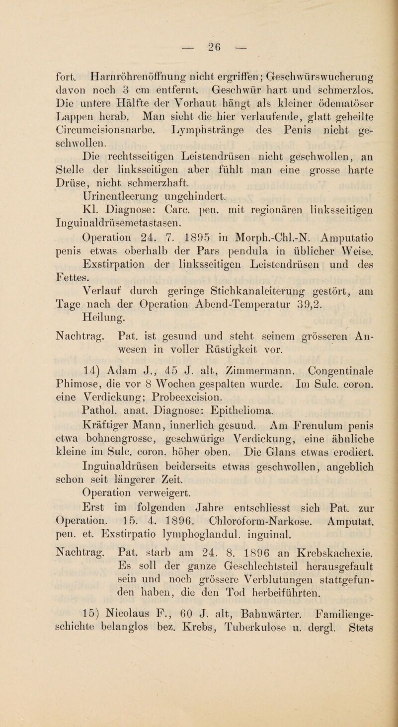 fort. Harnröhrenöffnung nicht ergriffen; Geschwürswucherung davon noch 3 cm entfernt. Geschwür hart und schmerzlos. Die untere Hälfte der Vorhaut hängt als kleiner ödematöser Lappen herab. Man sieht die hier verlaufende, glatt geheilte Circumcisionsnarbe. Lymphstränge des Penis nicht ge¬ schwollen. Die rechtsseitigen Leistendrüsen nicht geschwollen, an Stelle der linksseitigen aber fühlt man eine grosse harte Drüse, nicht schmerzhaft. ürineiitleerung ungehindert. Kl. Diagnose: Care. pen. mit regionären linksseitigen Inguinaldrüsemetastasen, Operation 24. 7. 1895 in Morph.-Chl.-N. Amputatio penis etwas oberhalb der Pars pendula in üblicher Weise. Exstirpation der linksseitigen Leistendrüsen und des Fettes. Verlauf durch geringe Stichkanaleiterung gestört, am Tage nach der Operation Abend-Temperatur 39,2. Heilung. Nachtrag. Pat. ist gesund und steht seinem grösseren An¬ wesen in voller Rüstigkeit vor. 14) Adam J., 45 J. alt, Zimmermann. Congentinale Phimose, die vor 8 Wochen gespalten wurde. Ira Sulc. coron. eine Verdickung; Probeexcision. Pathol. anat, Diagnose: Epithelioma. Kräftiger Mann, innerlich gesund. Am Frenulum penis etwa bohnengrosse, geschwürige Verdickung, eine ähnliche kleine im Sulc. coron. höher oben. Die Glans etwas erodiert, Inguinaldrüsen beiderseits etwas geschwollen, angeblich schon seit längerer Zeit. Operation verweigert. Erst im folgenden Jahre entschliesst sich Pat. zur Operation. 15. 4. 1896. Chloroform-Narkose. Amputat. pen. et. Exstirpatio lyinphoglandul. inguinal. Nachtrag. Pat. starb am 24. 8. 1896 an Krebskachexie. Es soll der ganze Geschlechtsteil herausgefault sein und noch grössere Verblutungen stattgefun¬ den haben, die den Tod herbeiführten. 15) Nicolaus F., 60 J, alt, Bahnwärter. Familienge¬ schichte belanglos bez. Krebs, Tuberkulose u. dergl. Stets