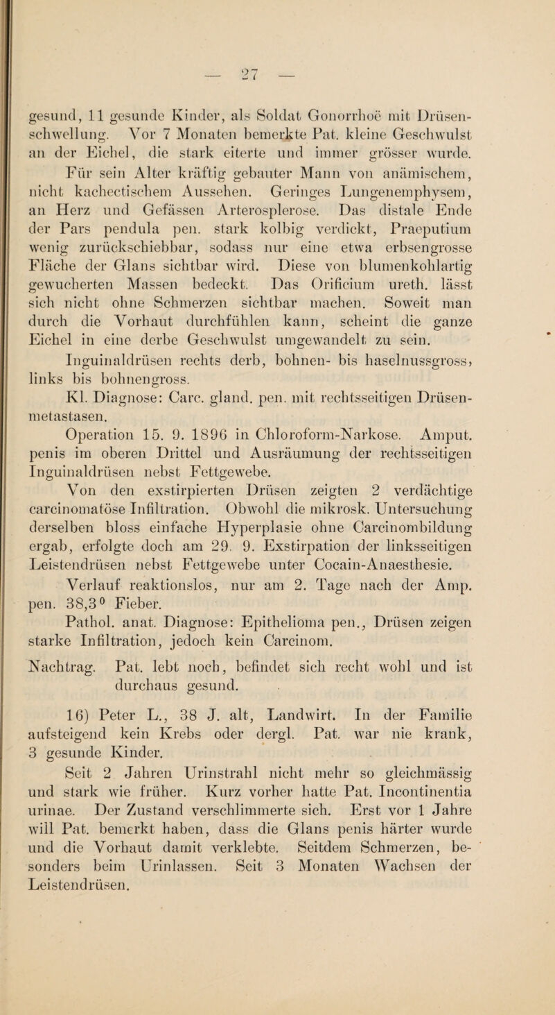gesuiul, 11 gesunde Kinder, als Soldat Gonorrlioe mit Drüseii- sclnvellung. Vor 7 Monaten bemerkte Pat, kleine Geschwulst an der Eichel, die stark eiterte und immer grösser wurde. Für sein iVlter kräftig gebauter Mann von anämischem, nicht kachectischem Aussehen. Geringes Lungenemphysem, an Herz und Gelassen Arterosplerose. Das distale Ende der Pars pendula pen. stark kolhig verdickt, Praeputium wenig zurückschiebhar, sodass nur eine etwa erbsengrosse Fläche der Glans sichtbar wird. Diese von blumenkohlartig gewucherten Massen bedeckt. Das Orificium ureth. lässt sich nicht ohne Schmerzen sichtbar machen. Soweit man durch die Vorhaut durchfühlen kann, scheint die ganze Eichel in eine derbe Geschwnlst umgewandelt zu sein. Inguinaldrüsen rechts derb, höhnen- bis haselnussgross, links bis bohnengross. Kl. Diagnose: Care, gland. pen. mit rechtsseitigen Drüsen¬ metastasen. Operation 15. 9. 1896 in Chloroform-Narkose. Ainput. penis im oberen Drittel und Ausräumung der rechtsseitigen Inguinaldrüsen nebst Fettgewebe. Von den exstirpierten Drüsen zeigten 2 verdächtige carcinoinatöse Infiltration. Obwohl die mikrosk. Untersuchung derselben bloss einfache Hyperplasie ohne Carcinombildung ergab, erfolgte doch am 29. 9. Exstirpation der linksseitigen Leistendrüsen nebst Fettgewebe unter Cocain-Anaesthesie. Verlauf reaktionslos, nur am 2. Tage nach der Amp. pen. 38,3® Fieber. Pathol. anat. Diagnose: Epithelioma pen., Drüsen zeigen starke Infiltration, jedoch kein Carcinom. Nachtrag. Pat. lebt noch, befindet sich recht wohl und ist durchaus gesund. 16) Peter L., 38 J. alt, Landwirt. In der Familie aufsteigend kein Krebs oder dergl. Pat. war nie krank, 3 gesunde Kinder. Seit 2 Jahren Urinstrahl nicht mehr so gleichmässig und stark wie früher. Kurz vorher hatte Pat. Incontinentia urinae. Der Zustand verschlimmerte sich. Erst vor 1 Jahre will Pat. bemerkt haben, dass die Glans penis härter wurde und die Vorhaut damit verklebte. Seitdem Schmerzen, be¬ sonders beim Urinlassen. Seit 3 Monaten Wachsen der Leistendrüsen.