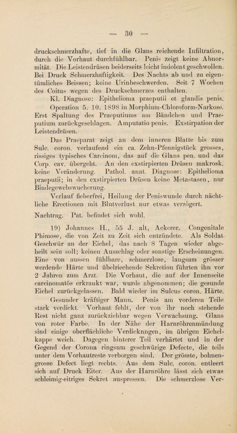 druckschmerzhafte, tief in die Glans reichende Infiltration, durch die Vorhaut durchfühlbar. Penis zeigt keine Abnor¬ mität. Die Leistendrüsen beiderseits leicht indolent geschwollen. Bei Druck Schmerzhaftigkeit. Des Nachts ab und zu eigen¬ tümliches Beissen; keine Urinbeschwerden. Seit 7 Wochen des Coitus wegen des Druckschmerzes enthalten. Kl. Diagnose: Epithelioma praeputii et glandis penis. Operation 5. 10. 1898 in Morphium-Chloroform-Narkose. Erst Spaltung des Praeputiums am Bändchen und Prae- putium zurückgeschlagen. Amputatio penis. Exstirpation der Leistendrüsen. Das Praeparat zeigt an dem inneren Blatte bis zum Sulc. coron. verlaufend ein ca. Zehn-Pfennigstück grosses, rissiges typisches Carcinom, das auf die Glans pen. und das Corp. cav. übergeht. An den exstirpierten Drüsen makrosk. keine Veränderung. Pathol. anat. Diagnose: Epithelioma praeputii; in den exstirpierten Drüsen keine Metastasen, nur Bindegewebswucherung. Verlauf fieberfrei, Heilung der Peniswunde durch nächt¬ liche Erectionen mit Blutverlust nur etwas ver.zögert. Nachtrag. Pat. befindet sich wohl. 19) Johannes H., 55 J. alt, Ackerer. Congenitale Phimose, die von Zeit zu Zeit sich entzündete. Als Soldat Geschwür an der Eichel, das nach 8 Tagen wieder abge¬ heilt sein soll; keinen Ausschlag oder sonstige Erscheinungen, Eine von aussen fühlbare, schmerzlose, langsam grösser werdende Härte und übelriechende Sekretion führten ihn vor 2 Jahren zum Arzt. Die Vorhaut, die auf der Innenseite carcinomatös erkrankt war, wurde abgenommen; die gesunde Eichel zurückgelassen. Bald wieder im Sulcus coron. Härte, Gesunder kräftiger Mann. Penis am vorderen Teile stark verdickt. Vorhaut fehlt, der von ihr noch stehende Rest nicht ganz zurückziehbar wegen Verwachsung. Glans von roter Farbe, In der Nähe der Harnröhrenmündung sind einige oberflächliche Verdicknngen, im übrigen Eichel¬ kappe weich. Dagegen hinterer Teil verhärtet und in der Gegend der Corona ringsum geschwürige Defecte, die teils unter dem Vorhautreste verborgen sind. Der grösste, bohnen¬ grosse Defect liegt rechts. Aus dem Sulc. coron. entleert sich auf Druck Eiter. Aus der Harnröhre lässt sich etwas schleimig-eitriges Sekret auspressen. Die schmerzlose Ver-
