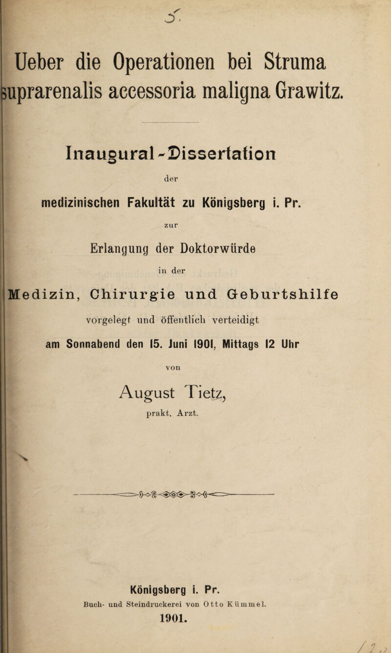 lieber die Operationen bei Struma ^uprarenalis accessoria maligna Grawitz. Inaugural -Dissertafion der medizinischen Fakultät zu Königsberg i. Pr. zur Erlangung der Doktorwürde in der i Medizin, Chirurgie und Geburtshilfe vorgelegt und öffentlich verteidigt am Sonnabend den 15. Juni 1901, Mittags 12 Uhr von August Tietz, prakt. Arzt. 5 N. Königsberg i. Pr. Buch- und Steindruckerei von Otto Kümmel. 1901.