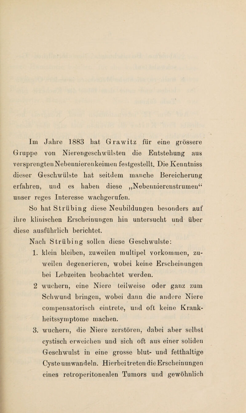 Im Jahre 1883 bat Grawitz für eine grössere Gruppe von Nierengeschwülsten die Entstehung aus versprengtenNebennierenkeiinen festgestellt. Die Kenntniss dieser Geschwülste hat seitdem manche Bereicherung erfahren, und es haben diese ,,Nebenniereustrumeu‘‘ unser reges Interesse wachgerufen, 8o hat Strübing diese Neubildungen besonders auf ihre klinischen Erscheinungen hin untersucht und über diese ausführlich berichtet. Nach Strübing sollen diese Geschwülste: 1. klein bleiben, zuweilen multipel Vorkommen, zu¬ weilen degenerieren, wobei keine Erscheinungen bei Lebzeiten beobachtet werden. 2 wuchern, eine Niere teilweise oder ganz zum Schwund bringen, wobei dann die andere Niere compensatorisch eintrete, und oft keine Krank¬ heitssymptome machen. 3. wuchern, die Niere zerstören, dabei aber selbst cystisch erweichen und sich oft aus einer soliden Geschwulst in eine grosse blut- und fetthaltige Cyste um wandeln. Hierbei treten die Erscheinungen eines retroperitonealen Tumors und gewöhnlich