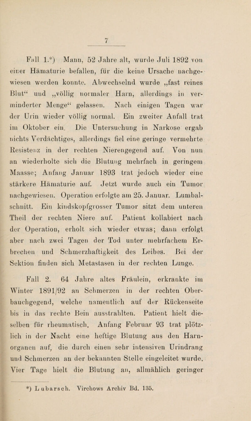 Fall 1.*) Mann, 52 Jahre alt, wurde Juli 1892 von einer Hämaturie befallen, für die keine Ursache nachge¬ wiesen werden konnte. Abwechselnd wurde ,,fast reines Blut^‘ und ,,völlig normaler Harn, allerdings in ver¬ minderter Menge‘* gelassen. Nach einigen Tagen war der Urin wieder völlig normal. Ein zweiter Anfall trat im Oktober eiin Die Untersuchung in Narkose ergab nichts Verdächtiges, allerdings fiel eine geringe vermehrte Resistenz in der rechten Nierengegend auf. Von nun an wiederholte sich die Blutung mehrfach in geringem M aasse; Anfang Januar 1893 trat jedoch wieder eine stärkere Hämaturie auf. Jetzt wurde auch ein Tumor nachgewiesen. Operation erfolgte am 25. Januar. Lumbal¬ schnitt. Ein kindskopfgi’osser Tumor sitzt dem unteren Theil der rechten Niere auf. Patient kollabiert nach der Operation, erholt sich wieder etwas; dann erfolgt aber nach zwei Tagen der Tod unter mehrfachem Er¬ brechen und Schmerzhaftigkeit des Leibes. Bei der Sektion finden sich Metastasen in der rechten Lunge. Fall 2. 64 Jahre altes Fräulein, erkrankte im Winter 1891/92 an Schmerzen in der rechten Ober¬ bauchgegend, welche namentlich auf der Rückenseite bis in das rechte Bein ausstrahlten. Patient hielt die¬ selben für rheumatisch. Anfang Februar 93 trat plötz¬ lich in der Nacht eine heftige Blutung aus den Harn¬ organen auf, die durch einen sehr intensiven Urindrang und Schmerzen an der bekannten Stelle eingeleitet wurde. Vier Tage hielt die Blutung an, allmählich geringer