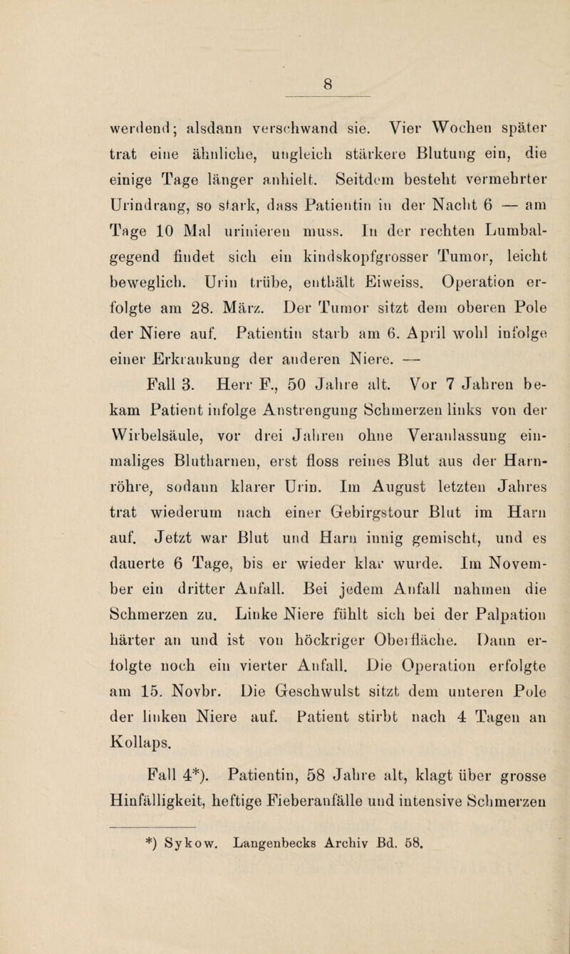 weniend; alsdann verschwand sie. Vier Wochen später trat eine ähnliche, ungleich stärkere Blutung ein, die einige Tage länger anhielt. Seitdem besteht vermehrter Urindrang, so stark, dass Patientin in der Nacht 6 — am Tage 10 Mal urinieren muss. In der rechten Lumbal¬ gegend findet sich ein kindskopfgrosser Tumor, leicht beweglich. Urin trübe, enthält Eiweiss. Operation er¬ folgte am 28. März. Der Tumor sitzt dem oberen Pole der Niere auf. Patientin starb am 6. April wohl infolge einer Erkrankung der anderen Niere. — Fall 3. Herr F., 50 Jahre alt. Vor 7 Jahren be¬ kam Patient infolge Anstrengung Schmerzen links von der Wirbelsäule, vor drei Jahren ohne Veranlassung ein¬ maliges Blutharnen, erst floss reines Blut aus der Harn¬ röhre, sodann klarer Urin. Im August letzten Jahres trat wiederum nach einer Gebirgstour Blut im Harn auf. Jetzt war Blut und Harn innig gemischt, und es dauerte 6 Tage, bis er wieder klar wurde. Im Novem¬ ber ein dritter Anfall. Bei jedem Anfall nahmen die Schmerzen zu. Linke Niere fühlt sich bei der Palpation härter an und ist von höckriger Oberfläche. Dann er¬ folgte noch ein vierter Anfall. Die Operation erfolgte am 15. Novbr. Die Geschwulst sitzt dem unteren Pole der linken Niere auf. Patient stirbt nach 4 Tagen an Kollaps. Fall 4*). Patientin, 58 Jahre alt, klagt über grosse Hinfälligkeit, heftige Fieberanfälle und intensive Schmerzen