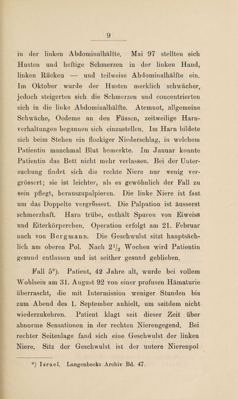 in der linken Abdominalhällte. Mai 97 stellten sich Husten und heftige Schmerzen in der linken Hand, linken Rücken — und teilweise Abdominalhälfte ein. Im Oktober wurde der Husten merklich schwächer, jedoch steigerten sich die Schmerzen und concentrierten sich in die linke Abdominalhälfte. Atemnot, allgemeine Schwäche, Oedeme an den Füssen, zeitweilige Harn¬ verhaltungen begannen sich einzustellen. Im Harn bildete sich beim Stehen ein flockiger Niederschlag, in welchem Patientin manchmal Blut bemerkte. Im Januar konnte Patientin das Bett nicht mehr verlassen. Bei der Unter¬ suchung findet sich die rechte Niere nur wenig ver- grössert; sie ist leichtei', als es gewöhnlich der Fall zu sein pflegt, herauszupalpieren. Die linke Niere ist fast um das Doppelte vergrössert. Die Palpation ist äusserst schmerzhaft. Harn trübe, enthält Spuren von Eiweiss und Eiterkörperchen. Operation erfolgt am 21. Februar nach von Bergmann. Die Geschwulst sitzt hauptsäch¬ lich am oberen Pol. Nach 2^/2 Wochen wird Patientin gesund entlassen und ist seither gesund geblieben. Fall 5*). Patient, 42 Jahre alt, wurde bei vollem Wohlsein am 31. August 92 von einer profusen Hämaturie überrascht, die mit Intermission weniger Stunden bis zum Abend des 1. September anhielt, um seitdem nicht wiederzukehren. Patient klagt seit dieser Zeit über abnorme Sensationen in der rechten Nierengegend. Bei rechter Seitenlage fand sich eine Geschwulst der linken Niere. Sitz der Geschwulst ist der untere Nierenpol