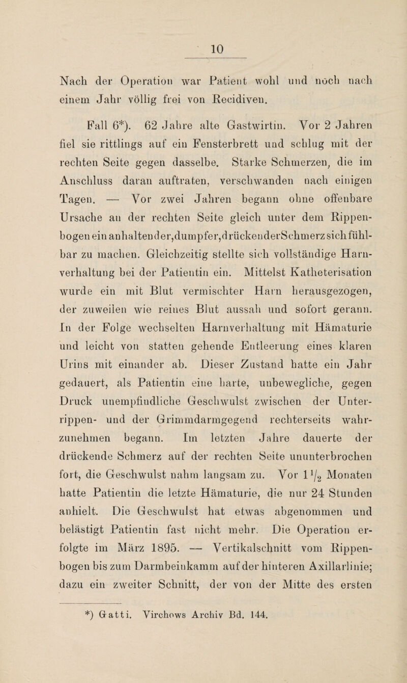 Nach der Operation war Patient wohl und noch nach einem Jahr völlig frei von Kecidiven. Fall 6*). 62 Jahre alte Gastwirtin. Vor 2 Jahren fiel sie rittlings auf ein Fensterbrett und schlug mit der rechten Seite gegen dasselbe. Starke Schmerzen^ die im Anschluss daran auftraten, verschwanden nach einigen Tagen. — Vor zwei Jahren begann ohne ofi:enbare Ursache au der rechten Seite gleich unter dem K-ippen- bogen ein anhaltender,dumpfer,drückenderSchmerz sich fühl¬ bar zu machen. Gleichzeitig stellte sich vollständige Harn¬ verhaltung hei der Patientin ein. Mittelst Katheterisation wurde ein mit Blut vermischter Harn herausgezogen, der zuweilen wie reines Blut aussah und sofort gerann. In der Folge wechselten Harnverhaltung mit Hämaturie und leicht von statten gehende Entleerung eines klaren Urins mit einander ab. Dieser Zustand hatte ein Jahr gedauert, als Patientin eine barte, unbewegliche, gegen Druck unempfindliche Geschwulst zwischen der Unter¬ rippen- und der Grimmdarmgegend rechterseits wahr¬ zunehmen begann. Im letzten Jahre dauerte der drückende Schmerz auf der rechten Seite ununterbrochen fort, die Geschwulst nahm langsam zu. Vor D/g Monaten batte Patientin die letzte Hämaturie, die nur 24 Stunden anhielt. Die Geschwulst hat etwas abgenommen und belästigt Patientin fast nicht mehr. Die Operation er¬ folgte im März 1895.  Vertikalschnitt vom Rippen¬ bogen bis zum Darmbeinkamm auf der hinteren Axillarlinie; dazu ein zweiter Schnitt, der von der Mitte des ersten