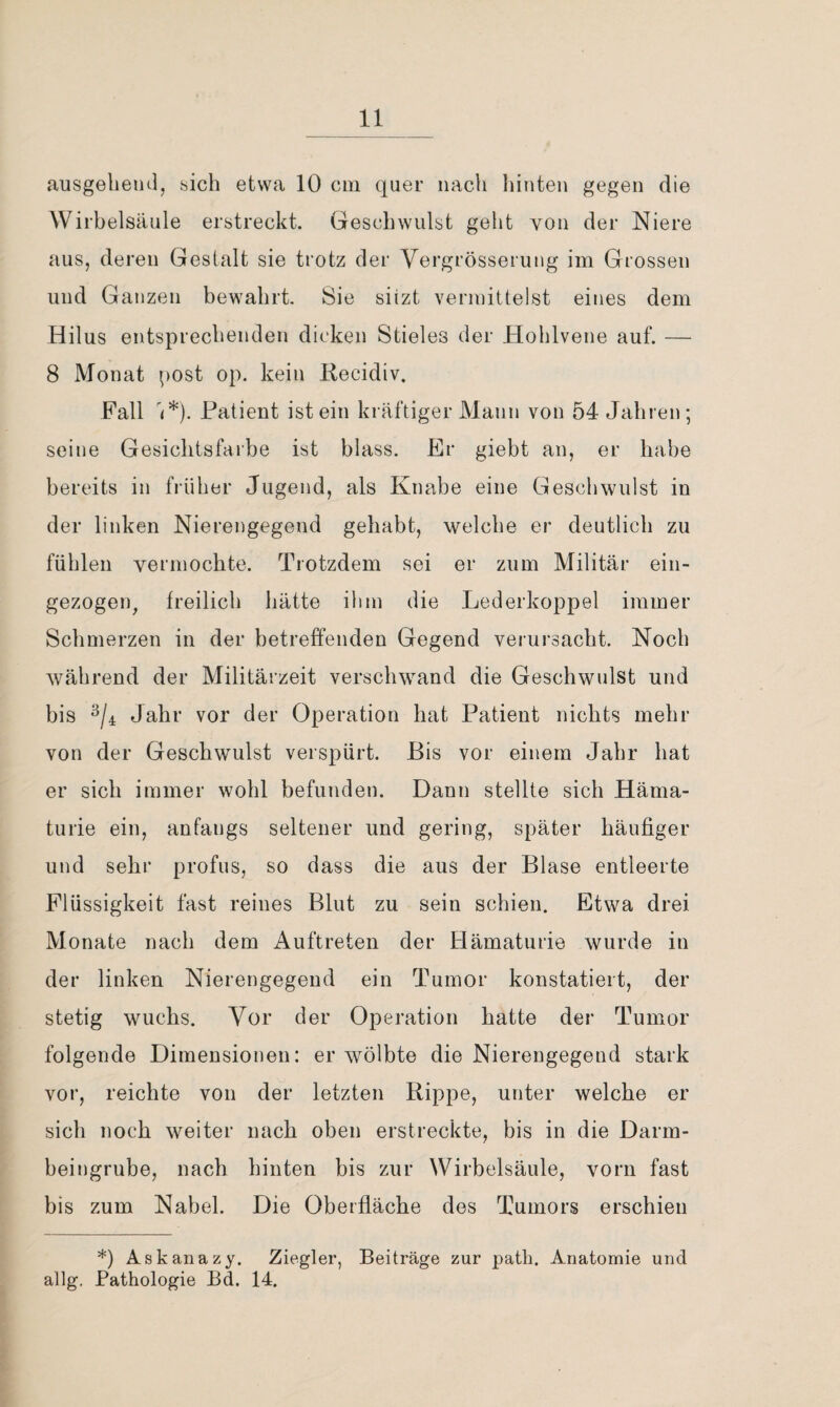 ausgelieiicl, sich etwa 10 cm quer nach liinten gegen die Wirbelsäule erstreckt. Geschwulst geht von der Niere aus, deren Gestalt sie trotz der Vergrösserung im Grossen und Ganzen bewahrt. Sie siizt vermittelst eines dem Hilus entsprechenden dicken Stieles der Hohlvene auf. — 8 Monat post op. kein Kecidiv, Fall '(*). Patient ist ein kräftiger Mann von 54 Jahren; seine Gesichtsfarbe ist blass. Er giebt an, er habe bereits in früher Jugend, als Knabe eine Geschwulst in der linken Nierengegend gehabt, welche er deutlich zu fühlen vermochte. Trotzdem sei er zum Militär ein- gezogeiq freilich hätte ihm die Lederkoppel immer Schmerzen in der betreffenden Gegend verursacht. Noch während der Militärzeit verschwand die Geschwulst und bis Jahr vor der Operation hat Patient nichts mehr von der Geschwulst verspürt. Bis vor einem Jahr hat er sich immer wohl befunden. Dann stellte sich Häma¬ turie ein, anfangs seltener und gering, später häufiger und sehi' profus, so dass die aus der Blase entleerte Flüssigkeit fast reines Blut zu sein schien. Etwa drei Monate nach dem Auftreten der Hämaturie wurde in der linken Nierengegend ein Tumor konstatiert, der stetig wuchs. Vor der Operation hatte der Tumor folgende Dimensionen: er wölbte die Nierengegend stark vor, reichte von der letzten Rippe, unter welche er sich noch weiter nach oben erstreckte, bis in die Darm¬ beingrube, nach hinten bis zur Wirbelsäule, vorn fast bis zum Nabel. Die Oberfläche des Tumors erschien *) Askanazy. Ziegler, Beiträge zur path. Anatomie und allg, Pathologie Bd. 14.