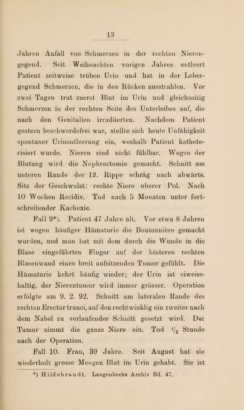 Jahren Anfall von Schmerzen in der rechten Nieren¬ gegend. Seit Weihnachten vorigen Jahres entleert Patient zeitweise trüben Urin und hat in der Leber¬ gegend Schmerzen, die in den Rücken ausstrahlen. Vor zwei Tagen trat zuerst Blut im Urin und gleichzeitig Schmerzen in der rechten Seite des Unterleibes auf, die nach den Genitalien irradiierten. Nachdem Patient gestern beschwerdefrei war, stellte sich heute Unfähigkeit spontaner Urinentleerung ein, weshalb Patient kathete- risiert wurde. Nieren sind nicht fühlbar. Wegen der Blutung wird die Nephrectomie gemacht. Schnitt am unteren Rande der 12. Rippe schräg nach abwärts. Sitz der Geschwulst: rechte Niere oberer Pol. Nach 10 Wochen Recidiv. Tod nach 5 Monaten unter fort¬ schreitender Kachexie. Fall 9*). Patient 47 Jahre alt. Vor etwa 8 Jahren ist wegen häufiger Hämaturie die Boutonnibre gemacht worden, und man hat mit dem durch die Wunde in die Blase eingeführten Finger auf der liinteren rechten Blasenwand einen breit aufsitzenden Tumor gefühlt. Die Hämaturie kehrt häufig wieder; der Urin ist eiweiss¬ haltig, der Nierentumor wird immer grösser. Operation erfolgte am 9. 2. 92. Schnitt am lateralen Rande des rechten Erector trunci, auf den rechtwinklig ein zweiter nach dem Nabel zu verlaufender Schnitt gesetzt wird. Der Tumor nimmt die ganze Niere ein. Tod 1/2 Stunde nach der Operation. Fall 10. Frau, 39 Jahre. Seit August hat sie wiederholt grosse Mengen Blut im Urin gehabt. Sie ist