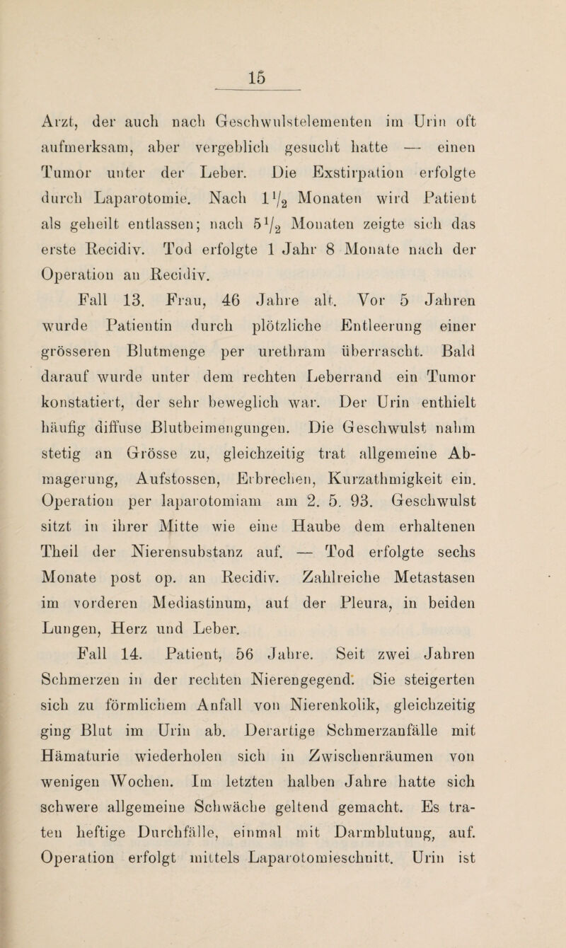 Arzt, der auch nach Geschwulsteieinenten im Urin oft aufmerksam, aber vergehlich gesucht hatte •— einen Tumor unter der Leber. Die Exstirpation erfolgte durch Laparotomie. Nach Monaten wird Patient als geheilt entlassen; nach 5^/2 Monaten zeigte sich das erste Recidiv. Tod erfolgte 1 Jahr 8 Monate nach der Operation an Recidiv. Fall 13. Frau, 46 Jahre alt. Vor 5 Jahren wurde Patientin durch plötzliche Entleerung einer grösseren Blutmenge per urethram überrascht. Bald darauf wurde unter dem rechten Leberrand ein Tumor konstatiert, der sehr beweglich war. Der Urin enthielt häufig diffuse Blutbeimengungen. Die Geschwulst nahm stetig an Grösse zu, gleichzeitig trat allgemeine Ab¬ magerung, Aufstossen, Erbrechen, Kurzathmigkeit ein. Operation per laparotomiam am 2. 5. 93. Geschwulst sitzt in ihrer Mitte wie eine Haube dem erhaltenen Theil der Nierensubstanz auf. — Tod erfolgte sechs Monate post op. an Recidiv. Zahlreiche Metastasen im vorderen Mediastinum, auf der Pleura, in beiden Lungen, Herz und Leber. Fall 14. Patient, 56 Jahre. Seit zwei Jahren Schmerzen in der rechten Nierengegend'. Sie steigerten sich zu förmlichem Anfall von Nierenkolik, gleichzeitig ging Blat im Urin ab. Derartige Schmerzanfälle mit Hämaturie wiederholen sich in Zwischenräumen von wenigen Wochen. Im letzten halben Jahre hatte sich schwere allgemeine Schwäche geltend gemacht. Es tra¬ ten heftige Durchfälle, einmal mit Darmblutung, auf. Operation erfolgt mittels Laparotomieschnitt. Urin ist