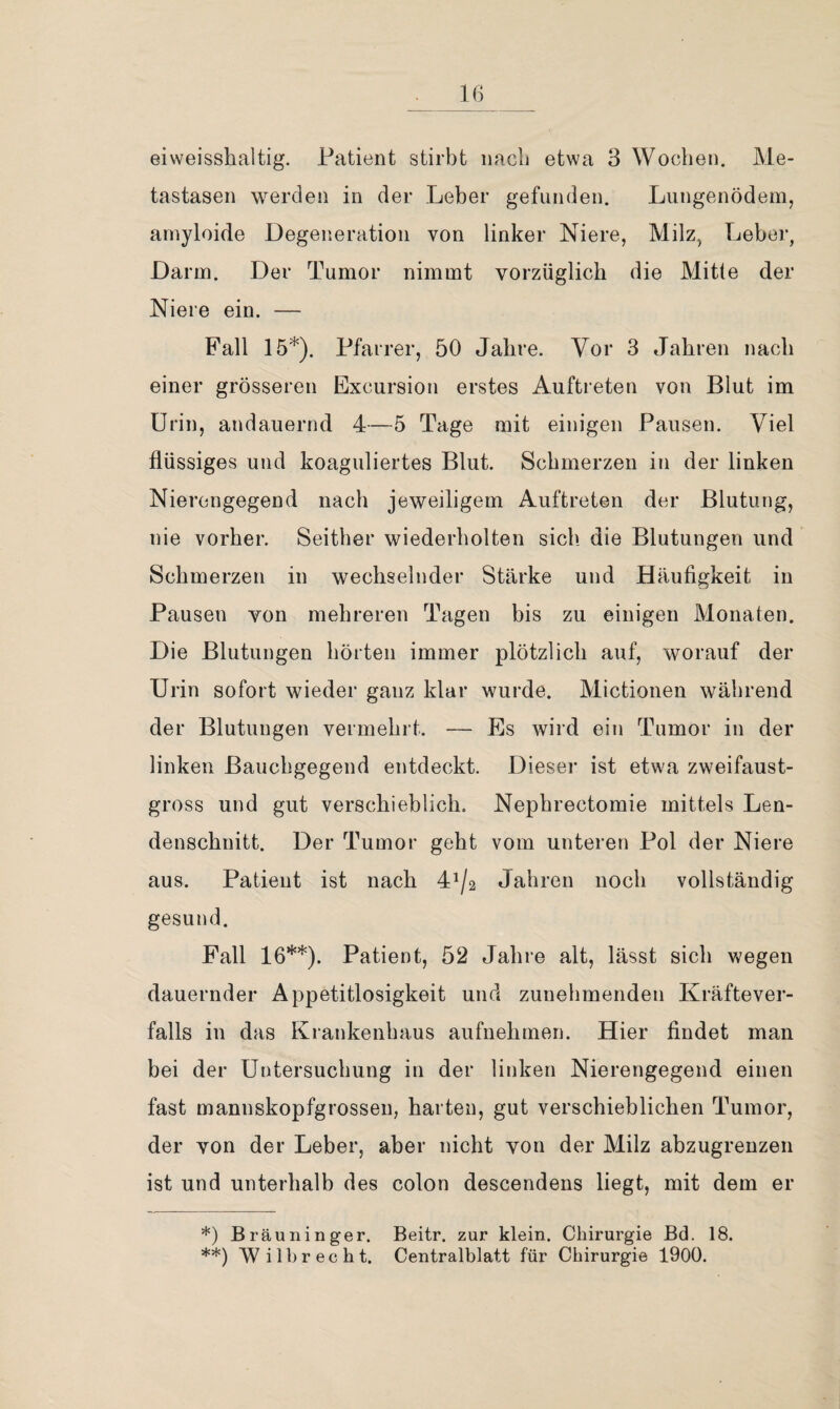 tastasen werden in der Leber gefunden. Lungenödem, arnyloide Degeneration von linker Niere, Milz, Leber, Darm. Der Tumor nimmt vorzüglich die Mitte der Niere ein. — Fall 15*). Pfarrer, 50 Jahre. Vor 3 Jahren nach einer grösseren Excursion erstes Auftreten von Blut im Urin, andauernd 4—5 Tage mit einigen Pausen. Viel flüssiges und koaguliertes Blut. Schmerzen in der linken Nierengegend nach jeweiligem Auftreten der Blutung, nie vorher. Seither wiederholten sich die Blutungen und Schmerzen in wechselnder Stärke und Häufigkeit in Pausen von mehreren Tagen bis zu einigen Monaten. Die Blutungen hörten immer plötzlich auf, worauf der Urin sofort wieder ganz klar wurde. Mictionen während der Blutungen vermehrt. — Es wird ein Tumor in der linken Bauchgegend entdeckt. Dieser ist etwa zweifaust¬ gross und gut verschieblich. Nephrectomie mittels Len¬ denschnitt. Der Tumor geht vom unteren Pol der Niere aus. Patient ist nach 41/2 Jahren noch vollständig gesund. Fall 16**). Patient, 52 Jahre alt, lässt sich wegen dauernder Appetitlosigkeit und zunehmenden Kräftever¬ falls in das Krankenhaus aufuehmen. Hier findet man bei der Untersuchung in der linken Nierengegend einen fast mannskopfgrossen, harten, gut verschieblichen Tumor, der von der Leber, aber nicht von der Milz abzugrenzen ist und unterhalb des colon descendens liegt, mit dem er *) Bräuiiinger. Beitr. zur klein. Chirurgie Bd. 18. **) W i 1 b r e c h t. Centralblatt für Chirurgie 1900.