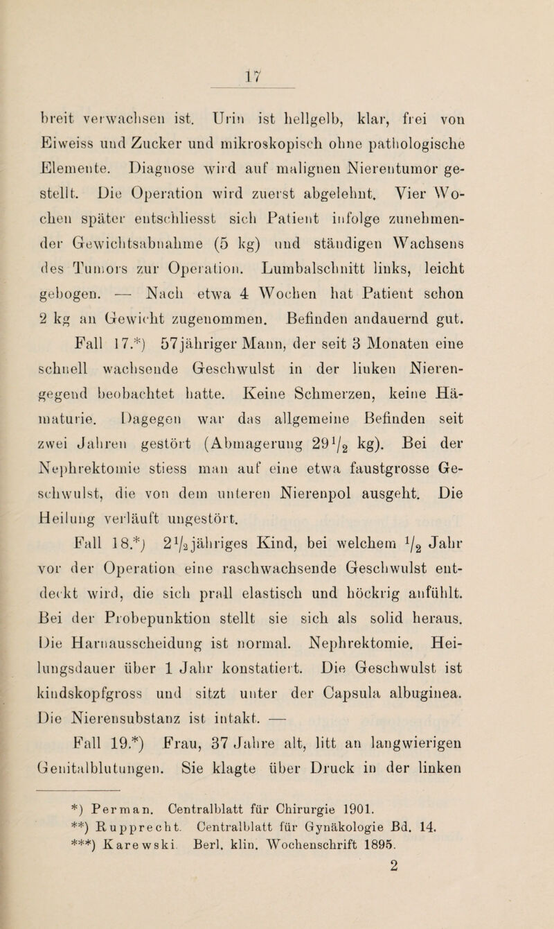 breit verwaclisen ist. Urin ist hellgelb, klar, frei von Eiweiss und Zucker und mikroskopisch ohne pathologische Elemente. Diagnose wird auf malignen Nierentumor ge¬ stellt. Die Operation wird zuerst abgelebnt. Vier Wo¬ chen später entschliesst sich Patient infolge zunehmen¬ der Gewichtsabnahme (5 kg) und ständigen Wachsens des Tumors zur Operation. Lumbalschnitt links, leicht gebogen. — Nach etwa 4 Wochen hat Patient schon 2 kg an Gewicht zugenommen. Befinden andauernd gut. Fall 17.* **) ***)) ö7jähriger Mann, der seit 3 Monaten eine schnell wachsende Geschwulst in der linken Nieren¬ gegend beobachtet batte. Keine Schmerzen, keine Hä¬ maturie. Dagegen war das allgemeine Befinden seit zwei Jahren gestört (Abmagerung 29^/2 kg). Bei der Nephrektomie stiess man auf eine etwa faustgrosse Ge¬ schwulst, die von dem unteren Nierenpol ausgeht. Die Heilung verläuft ungestört. Fall 18.*j 2^/2jähriges Kind, bei welchem 1/2 Jahr vor der Operation eine raschwachsende Geschwulst ent¬ deckt wird, die sich prall elastisch und höckrig anfüblt. Bei der Piobepunktion stellt sie sich als solid heraus. Die Harnausscheidung ist normal. Nephrektomie. Hei¬ lungsdauer über 1 Jahr konstatiert. Die Geschwulst ist kindskopfgross und sitzt unter der Capsula albuginea. Die Nierensubstanz ist intakt. — Fall 19.*) Frau, 37 Jahre alt, litt an langwierigen Genitalblutungen. Sie klagte über Druck in der linken *) Per man. Centralblatt für Chirurgie 1901. **) Rupprecht. Centralblatt für Gynäkologie ßd. 14. ***) Karewski. Berl, klin. Wochenschrift 1895. 2