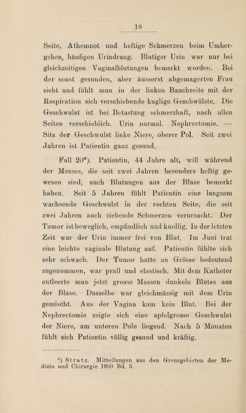 Seite, Athemnot und heftige Schmerzen beim Umher¬ gehen, häufigen Urindrang. Blutiger Urin war nur bei gleichzeitigen Vaginalblutungen bemerkt worden. Bei der sonst gesunden, aber äusserst abgemagerten Frau sieht und fühlt man in der linken Bauchseite mit der Respiration sich verschiebende kuglige Geschwülste. Die Geschwulst ist bei Betastung schmerzhaft, nach allen Seiten verschieblich. Urin normal. Nephrectomie. — Sitz der Geschwulst linke Niere, oberer Pol. Seit zwei Jahren ist Patientin ganz gesund. Fall 20*). Patientin, 44 Jahre alt, will während der Menses, die seit zwei Jahren besonders heftig ge¬ wesen sind, auch Blutungen aus der Blase bemerkt haben. Seit 5 Jahren fühlt Patientin eine langsam wachsende Geschwulst in der rechten Seite, die seit zwei Jahren auch ziehende Schmerzen verursacht. Der Tumor ist beweglich, empfindlich und knollig, ln der letzten Zeit war der Urin immer frei von Blut. Jm Juni trat eine leichte vaginale Blutung auf. Patientin fühlte sich sehr schwach. Der Tumor hatte an Grösse bedeutend zugenommen, war prall und elastisch. Mit dem Katheter entleerte man jetzt grosse Massen dunkeln Blutes aus der Blase. Dasselbe war gleichmässig mit dem Urin gemischt. Aus der Vagina kam kein Blut. Bei der Nephrectomie zeigte sich eine apfelgrosse Geschwulst der Niere, am unteren Pole liegend. Nach 5 Monaten fühlt sich Patientin völlig gesund und kräftig. *) St ratz. Mitteilungen aus den Grenzgebieten der Me¬ dizin und Chirurgie 1900 Bd. 5.