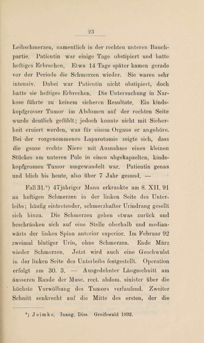 Leibschinerzeu, namentlich in der rechten unteren Baucli- partie. Patientin war einige Tage ohstipiert und Ijatte heftiges Erhrechen. Etwa 14 Tage später kamen gerade vor der Periode die Schmerzen wieder. Sie waren sehr intensiv. Dahei war Patientin nicht ohstipiert, doch liatte sie heftiges Erhrechen. Die Untersuchung in Nar¬ kose führte zu keinem sicheren Resultate. Ein kinds¬ kopfgrosser Tumor im Abdomen auf der rechten Seite wurde deutlich gefühlt; jedoch konnte nicht mit Sicher¬ heit eruiert werden, was für einem Organe er an gehöre. Bei der vorgenommenen Laparotomie zeigte sich, dass die ganze rechte Niere mit Ausnahme eines kleinen Stückes am unteren Pole in einen abgekapselten, kinds¬ kopfgrossen Tumor umgewandelt war. Patientin genas und blieb bis heute, also über 7 Jahr gesund. — Fall 31.*) 47jähriger Mann erkrankte am 8. XII. 91 an heftigen Schmerzen in der linken Seite des Unter¬ leibs; häufig eintretender, schmerzhafter Urindrang gesellt sich hinzu. Die Schmerzen gehen etwas zurück und beschränken sich auf eine Stelle oberhalb und median- wärts der linken Spina anterior superior. Im Februar 92 zweimal blutiger Urin, ohne Schmerzen. Ende März wieder Schmerzen. Jetzt wird auch eine Geschwulst in der linken Seite des Unterleibs festgestellt. Operation erfolgt am 30. 3. — Ausgedehnter Längsschnitt am äusseren Rande der Muse. rect. abdom. sinister über die höchste Vorwölbung des Tumors verlaufend. Zweiter Schnitt senkrecht auf die Mitte des ersten, der die Jeimke. Inaug. Diss. Greifswald 1892.
