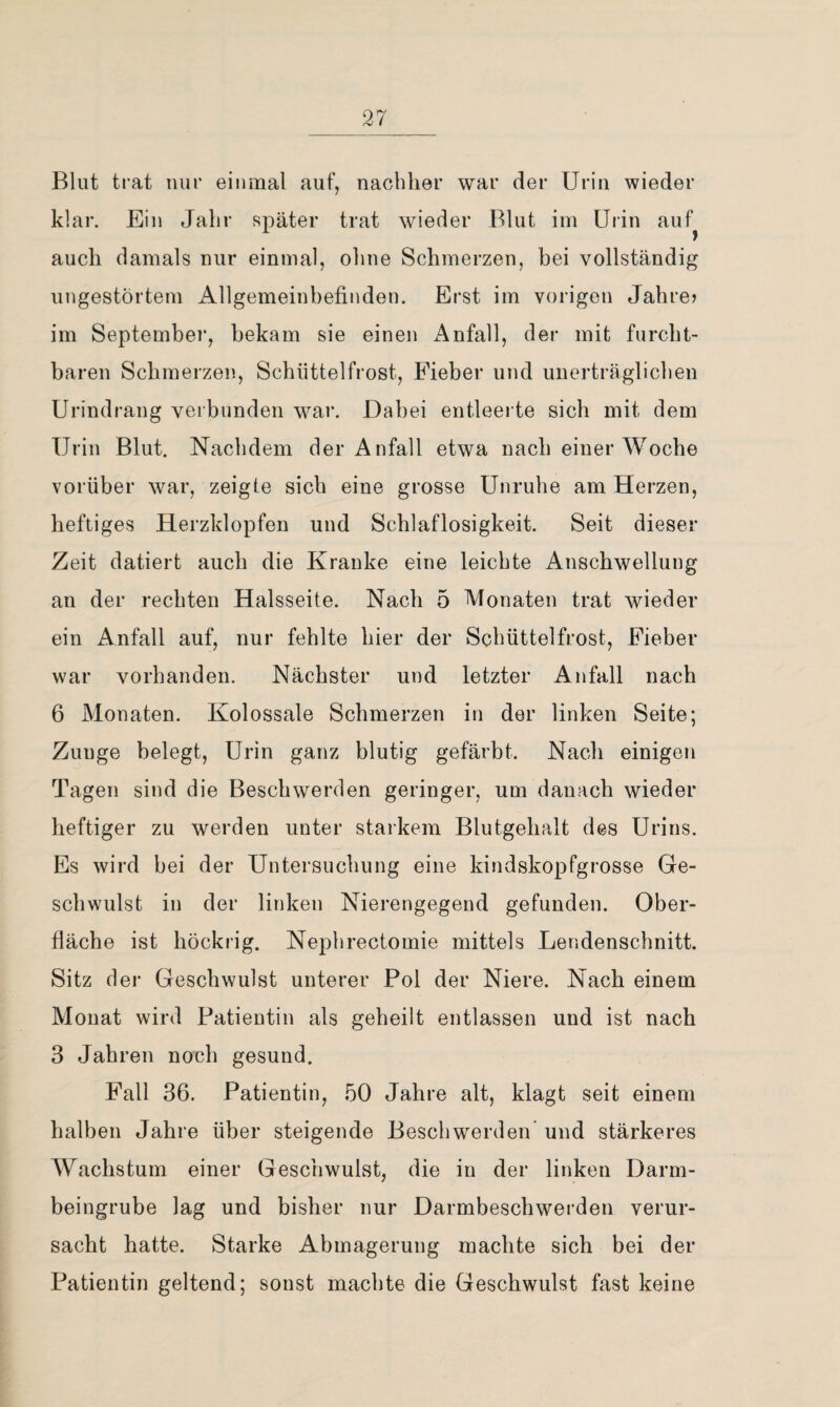 Blut trat nur einmal auf, nachher war der Urin wieder klar. Ein Jahr später trat wieder Blut im Uiin auf^ auch damals nur einmal, ohne Schmerzen, bei vollständig ungestörtem Allgemeinbefinden. Erst im vorigen Jahre? im Septembei*, bekam sie einen Anfall, der mit furcht¬ baren Schmerzen, Schüttelfrost, Fieber und unerträglichen Urindrang veibunden war. Dabei entleerte sich mit dem Urin Blut. Nachdem der Anfall etwa nach einer Woche vorüber war, zeigte sich eine grosse Unruhe am Herzen, heftiges Herzklopfen und Schlaflosigkeit. Seit dieser Zeit datiert auch die Kranke eine leichte Anschwellung an der rechten Halsseite. Nach 5 Monaten trat wieder ein Anfall auf, nur fehlte hier der Schüttelfrost, Fieber war vorhanden. Nächster und letzter Anfall nach 6 Monaten. Kolossale Schmerzen in der linken Seite; Zunge belegt, Urin ganz blutig gefärbt. Nach einigen Tagen sind die Beschwerden geringer, um danach wieder heftiger zu werden unter starkem Blutgehalt des Urins. Es wird bei der Untersuchung eine kindskopfgrosse Ge¬ schwulst in der linken Nierengegend gefunden. Ober¬ fläche ist höckrig. Nephrectomie mittels Lendenschnitt. Sitz der Geschwulst unterer Pol der Niere. Nach einem Monat wird Patientin als geheilt entlassen und ist nach 3 Jahren noch gesund. Fall 36. Patientin, 50 Jahre alt, klagt seit einem halben Jahre über steigende Beschwerden' und stärkeres Wachstum einer Geschwulst, die in der linken Darm¬ beingrube lag und bisher nur Darmbeschwerden verur¬ sacht hatte. Starke Abmagerung machte sich bei der Patientin geltend; sonst machte die Geschwulst fast keine