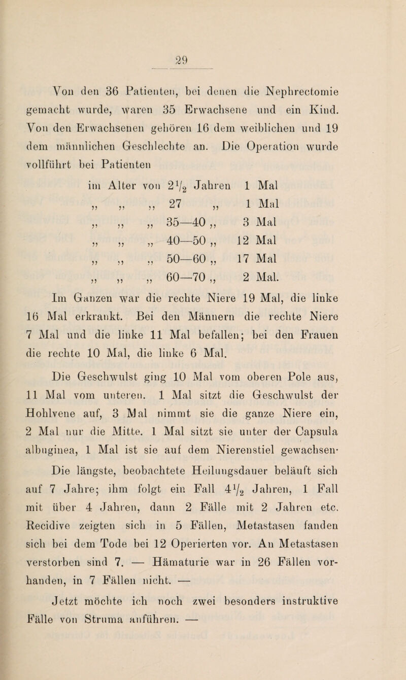 Von den 36 Patienten, bei denen die Nepbrectomie gemacht wurde, waren 35 Erwachsene und ein Kind. Von den Erwachsenen gehören 16 dem weiblichen und 19 dem männlichen Geschlechte an. Die Operation wurde vollführt bei Patienten im Alter von 2^2 Jahren 1 Mal „ „ ,, 27 „ 1 Mal ,, ,, ,, 35—40 ,, 3 Mal ,, ,, ,, 40—50 ,, 12 Mal ,, ,, ,, 50—60 „ 17 Mal ,, ,, ,, 60—70 ,, 2 Mal. Im Ganzen war die rechte Niere 19 Mal, die linke 16 Mal erkrankt. Bei den Männern die rechte Niere 7 Mal und die linke 11 Mal befallen; bei den Frauen die rechte 10 Mal, die linke 6 Mal. Die Geschwulst ging 10 Mal vom oberen Pole aus, 11 Mal vom unteren. 1 Mal sitzt die Geschwulst der Hohlvene auf, 3 Mal nimmt sie die ganze Niere ein, 2 Mal nur die Mitte. 1 Mal sitzt sie unter der Capsula albnginea, 1 Mal ist sie auf dem Nierenstiel gewachsen* Die längste, beobachtete Heilungsdauer beläuft sich auf 7 Jahre; ihm folgt ein Fall 4^2 Jahren, 1 Fall mit über 4 Jahren, dann 2 Fälle mit 2 Jahren etc. Recidive zeigten sich in 5 Fällen, Metastasen fanden sich bei dem Tode bei 12 Operierten vor. An Metastasen verstorben sind 7. — Hämaturie war in 26 Fällen vor¬ handen, in 7 Fällen nicht. — Jetzt möchte ich noch zwei besonders instruktive Fälle von Struma anführen. —